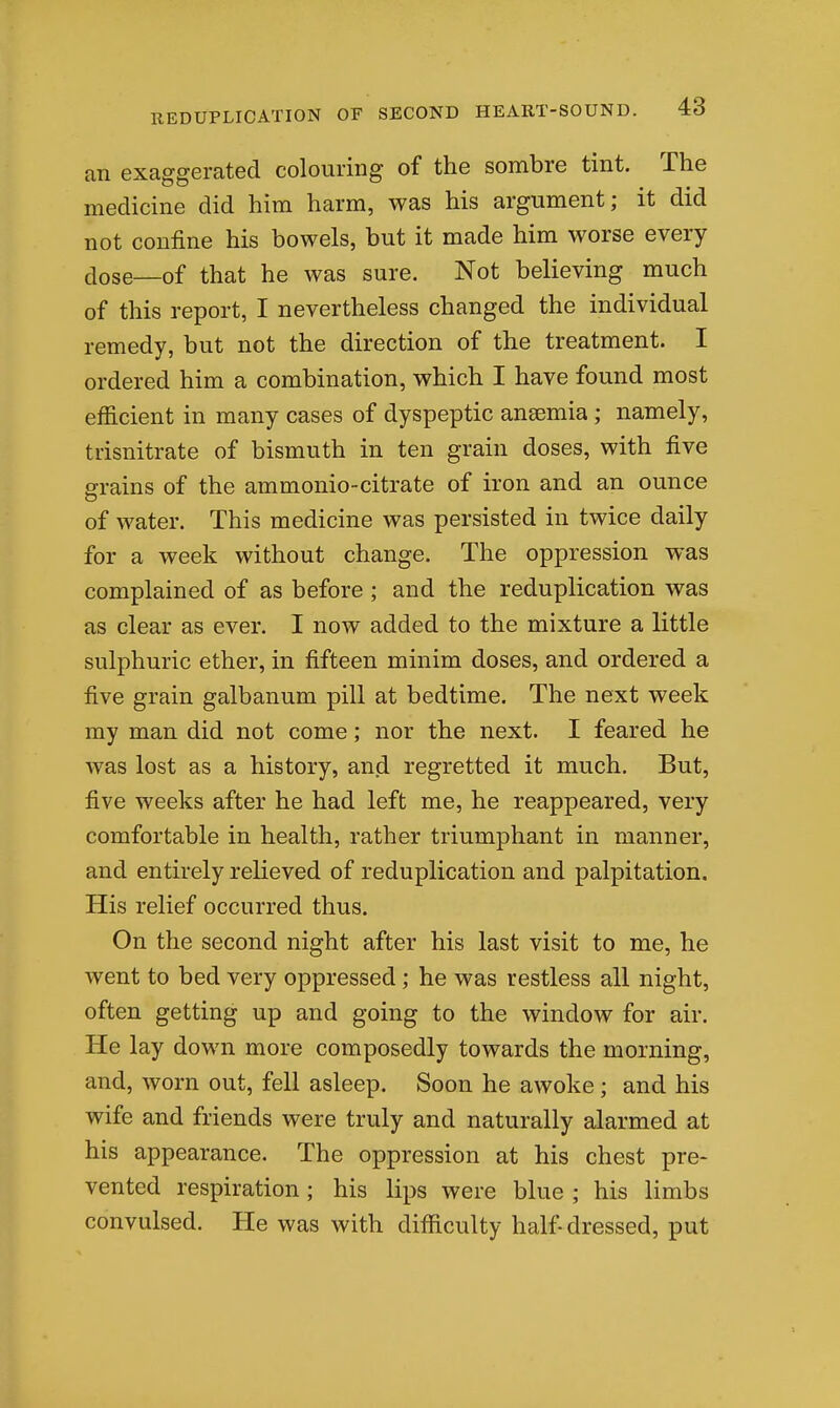 an exaggerated colouring of the sombre tint. The medicine did him harm, was his argument; it did not confine his bowels, but it made him worse every dose—of that he was sure. Not believing much of this report, I nevertheless changed the individual remedy, but not the direction of the treatment. I ordered him a combination, which I have found most efficient in many cases of dyspeptic anemia; namely, trisnitrate of bismuth in ten grain doses, with five grains of the ammonio-citrate of iron and an ounce of water. This medicine was persisted in twice daily for a week without change. The oppression was complained of as before ; and the reduplication was as clear as ever. I now added to the mixture a little sulphuric ether, in fifteen minim doses, and ordered a five grain galbanum pill at bedtime. The next week my man did not come; nor the next. I feared he was lost as a history, and regretted it much. But, five weeks after he had left me, he reappeared, very comfortable in health, rather triumphant in manner, and entirely reheved of reduplication and palpitation. His relief occurred thus. On the second night after his last visit to me, he went to bed very oppressed; he was restless all night, often getting up and going to the window for air. He lay down more composedly towards the morning, and, worn out, fell asleep. Soon he awoke ; and his wife and friends were truly and naturally alarmed at his appearance. The oppression at his chest pre- vented respiration; his lips were blue ; his limbs convulsed. He was with difficulty half dressed, put