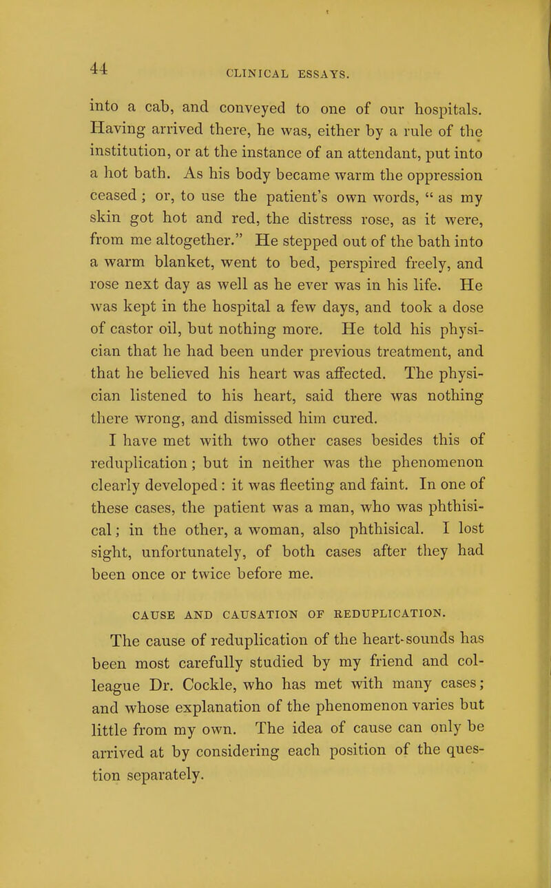 CLINICAL ESSAYS. into a cab, and conveyed to one of our hospitals. Having arrived there, he was, either by a rule of the institution, or at the instance of an attendant, put into a hot bath. As his body became warm the oppression ceased ; or, to use the patient's own words,  as my skin got hot and red, the distress rose, as it were, from me altogether. He stepped out of the bath into a warm blanket, went to bed, perspired freely, and rose next day as well as he ever was in his life. He was kept in the hospital a few days, and took a dose of castor oil, but nothing more. He told his physi- cian that he had been under previous treatment, and that he believed his heart was affected. The physi- cian listened to his heart, said there was nothing there wrong, and dismissed him cured, I have met with two other cases besides this of reduplication; but in neither was the phenomenon clearly developed: it was fleeting and faint. In one of these cases, the patient was a man, who was phthisi- cal ; in the other, a woman, also phthisical. I lost sight, unfortunately, of both cases after they had been once or twice before me. CAUSE AND CAUSATION OF REDUPLICATION. The cause of reduplication of the heart-sounds has been most carefully studied by my friend and col- league Dr. Cockle, who has met with many cases; and whose explanation of the phenomenon varies but little from my own. The idea of cause can only be arrived at by considering each position of the ques- tion separately.
