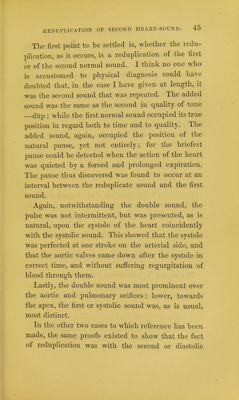 The first point to be settled is, whether the redu- plication, as it occurs, is a reduplication of the first or of the second normal sound. I think no one who is accustomed to physical diagnosis could have doubted that, in the case I have given at length, it was the second sound that was repeated. The added sound was the same as the second in quality of tone —dup ; while the first normal sound occupied its true position in regard both to time and to quality. The added sound, again, occupied the position of the natural pause, yet not entirely; for the briefest pause could be detected when the action of the heart was quieted by a forced and prolonged expiration. The pause thus discovered was found to occur at an interval between the reduplicate sound and the first sound. Again, notwithstanding the double sound, the pulse was not intermittent, but was presented, as is natural, upon the systole of the heart coincidently with the systolic sound. This showed that the systole was perfected at one stroke on the arterial side, and that the aortic valves came down after the systole in correct time, and without sufiering regurgitation of blood through them. Lastly, the double sound was most prominent over the aortic and pulmonary orifices : lower, towards the apex, the first or systolic sound was, as is usual, most distinct. In the other two cases to which reference has been made, the same proofs existed to show that the fact of reduplication was with the second or diastolic