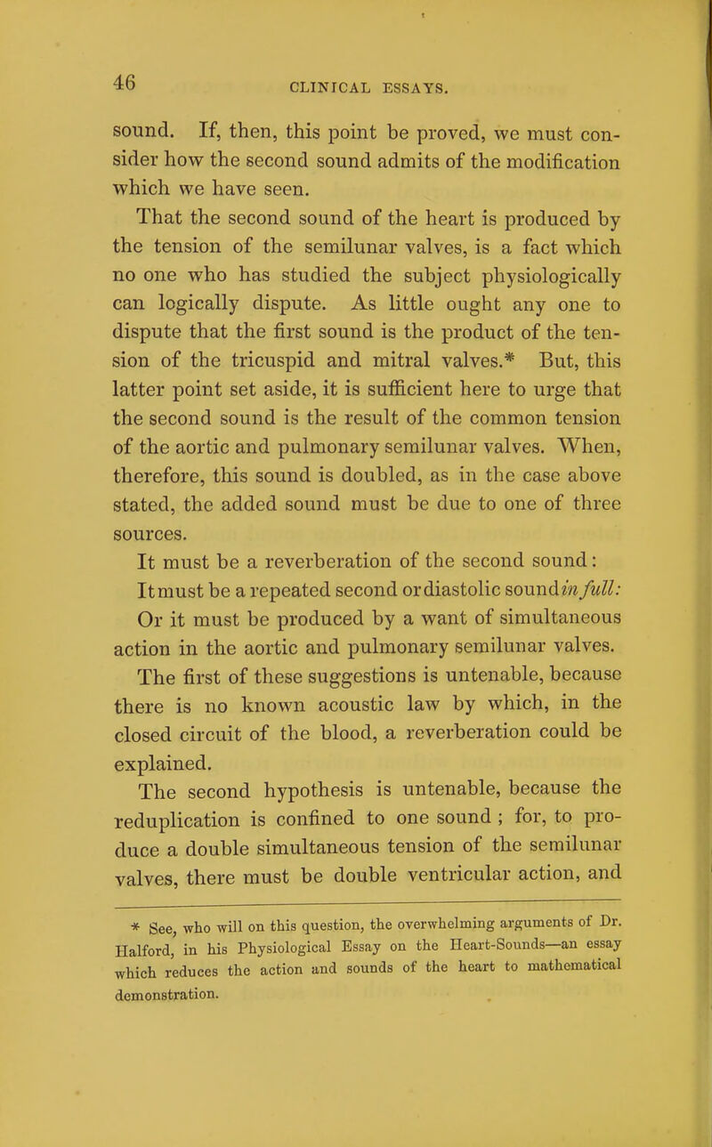 sound. If, then, this point be proved, we must con- sider how the second sound admits of the modification which we have seen. That the second sound of the heart is produced by the tension of the semilunar valves, is a fact which no one who has studied the subject physiologically can logically dispute. As little ought any one to dispute that the first sound is the product of the ten- sion of the tricuspid and mitral valves.* But, this latter point set aside, it is sufficient here to urge that the second sound is the result of the common tension of the aortic and pulmonary semilunar valves. When, therefore, this sound is doubled, as in the case above stated, the added sound must be due to one of three sources. It must be a reverberation of the second sound: It must be a repeated second or diastolic sound m full: Or it must be produced by a want of simultaneous action in the aortic and pulmonary semilunar valves. The first of these suggestions is untenable, because there is no known acoustic law by which, in the closed circuit of the blood, a reverberation could be explained. The second hypothesis is untenable, because the reduplication is confined to one sound ; for, to pro- duce a double simultaneous tension of the semilunar valves, there must be double ventricular action, and * See, who will on this question, the overwhelming arguments of Dr. Halford, in his Physiological Essay on the Heart-Sounds—an essay which reduces the action and sounds of the heart to mathematical demonstration.