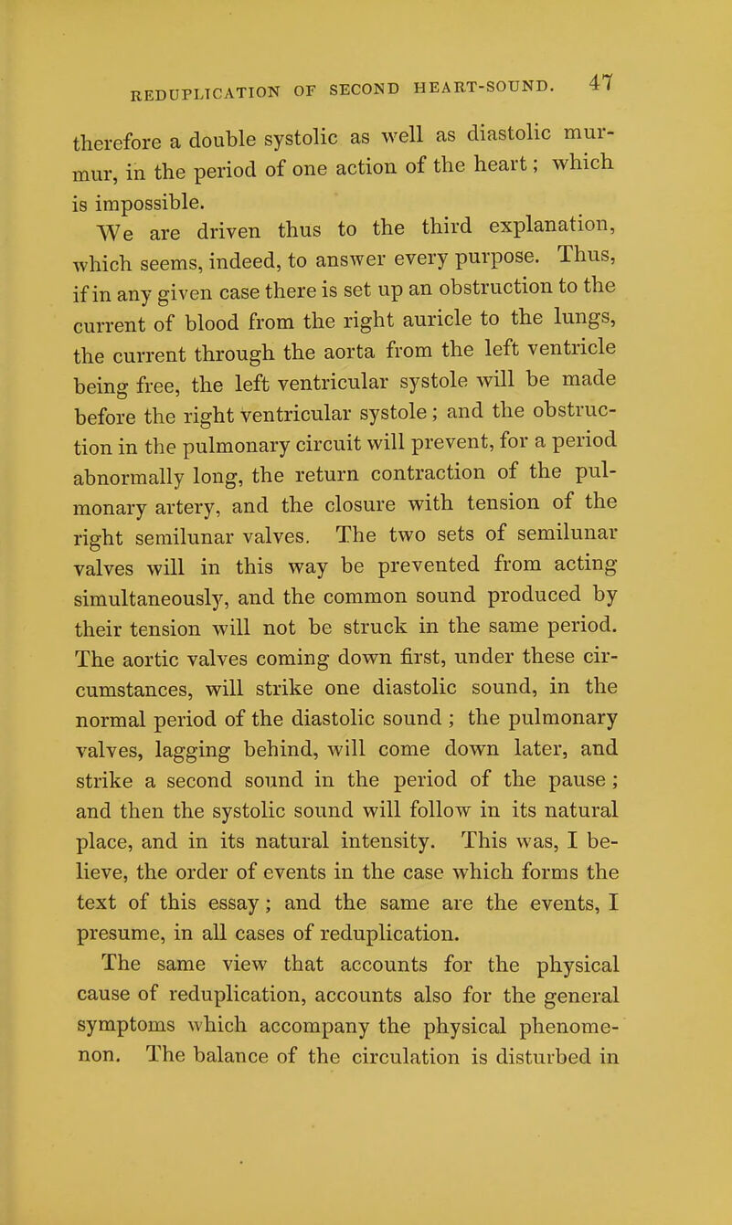 therefore a double systolic as well as diastolic mur- mur, in the period of one action of the heart; which is impossible. We are driven thus to the third explanation, which seems, indeed, to answer every purpose. Thus, if in any given case there is set up an obstruction to the current of blood from the right auricle to the lungs, the current through the aorta from the left ventricle being free, the left ventricular systole will be made before the right ventricular systole; and the obstruc- tion in the pulmonary circuit will prevent, for a period abnormally long, the return contraction of the pul- monary artery, and the closure with tension of the right semilunar valves. The two sets of semilunar valves will in this way be prevented from acting simultaneously, and the common sound produced by their tension will not be struck in the same period. The aortic valves coming down first, under these cir- cumstances, will strike one diastolic sound, in the normal period of the diastolic sound ; the pulmonary valves, lagging behind, will come down later, and strike a second sound in the period of the pause; and then the systolic sound will follow in its natural place, and in its natural intensity. This was, I be- lieve, the order of events in the case which forms the text of this essay; and the same are the events, I presume, in all cases of reduplication. The same view that accounts for the physical cause of reduplication, accounts also for the general symptoms which accompany the physical phenome- non. The balance of the circulation is disturbed in