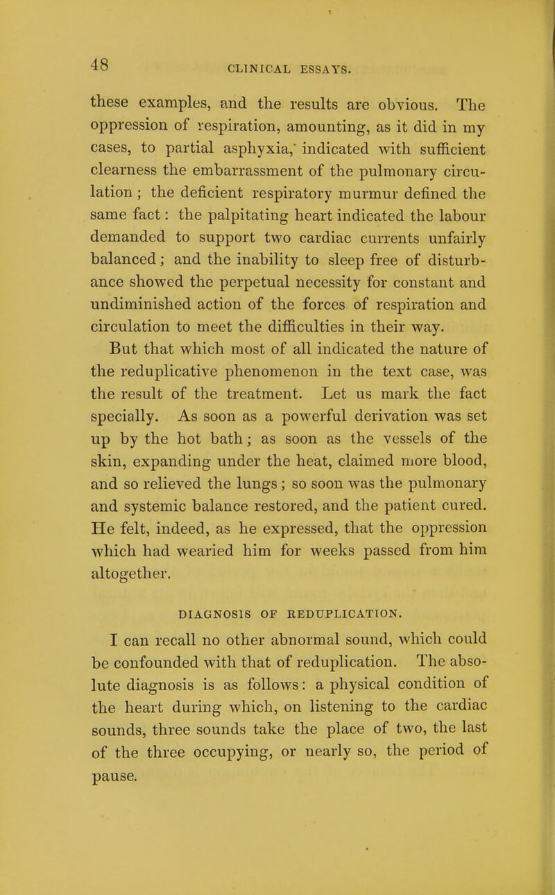 these examples, and the results are obvious. The oppression of respiration, amounting, as it did in my cases, to partial asphyxia, indicated with sufficient clearness the embarrassment of the pulmonary circu- lation ; the deficient respiratory murmur defined the same fact: the palpitating heart indicated the labour demanded to support two cardiac currents unfairly balanced; and the inability to sleep free of disturb- ance showed the perpetual necessity for constant and undiminished action of the forces of respiration and circulation to meet the difficulties in their way. But that which most of all indicated the nature of the reduplicative phenomenon in the text case, was the result of the treatment. Let us mark the fact specially. As soon as a powerful derivation was set up by the hot bath; as soon as the vessels of the skin, expanding under the heat, claimed more blood, and so relieved the lungs; so soon was the pulmonary and systemic balance restored, and the patient cured. He felt, indeed, as he expressed, that the oppression which had wearied him for weeks passed from him altogether. DIAGNOSIS OF REDUPLICATION. I can recall no other abnormal sound, which could be confounded with that of reduplication. The abso- lute diagnosis is as follows: a physical condition of the heart during which, on listening to the cardiac sounds, three sounds take the place of two, the last of the three occupying, or nearly so, the period of pause.
