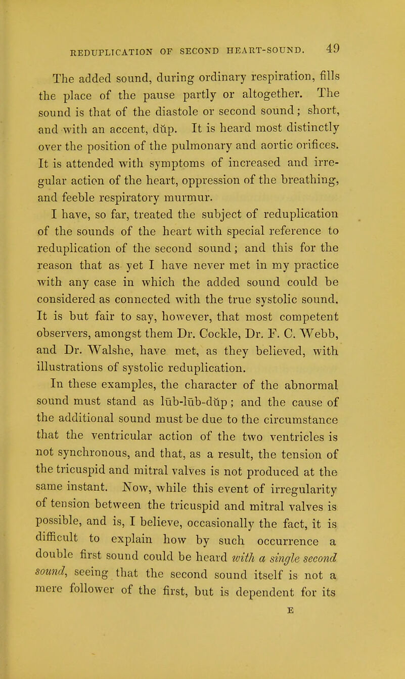 The added sound, during ordinary respiration, fills the place of the pause partly or altogether. The sound is that of the diastole or second sound; short, and with an accent, dup. It is heard most distinctly over the position of the pulmonary and aortic orifices. It is attended with symptoms of increased and irre- gular action of the heart, oppression of the breathing, and feeble respiratory murmur. I have, so far, treated the subject of reduplication of the sounds of the heart with special reference to reduplication of the second sound; and this for the reason that as yet I have never met in my practice with any case in which the added sound could be considered as connected with the true systolic sound. It is but fair to say, however, that most competent observers, amongst them Dr. Cockle, Dr. F. C. Webb, and Dr. Walshe, have met, as they believed, with illustrations of systolic reduplication. In these examples, the character of the abnormal sound must stand as lub-lub-diip; and the cause of the additional sound must be due to the circumstance that the ventricular action of the two ventricles is not synchronous, and that, as a result, the tension of the tricuspid and mitral valves is not produced at the same instant. Now, while this event of irregularity of tension between the tricuspid and mitral valves is possible, and is, I believe, occasionally the fact, it is difficult to explain how by such occurrence a double first sound could be heard with a single second sound, seeing that the second sound itself is not a mere follower of the first, but is dependent for its E