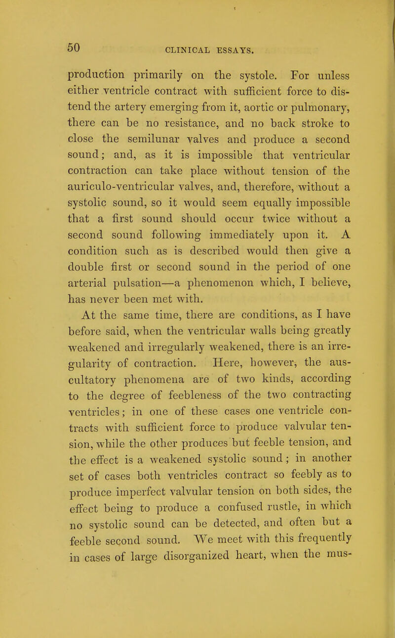 production primarily on the systole. For unless either ventricle contract with sufficient force to dis- tend the artery emerging from it, aortic or pulmonary, there can be no resistance, and no back stroke to close the semilunar valves and produce a second sound; and, as it is impossible that ventricular contraction can take place without tension of the auriculo-ventricular valves, and, therefore, without a systolic sound, so it would seem equally impossible that a first sound should occur twice without a second sound following immediately upon it. A condition such as is described would then give a double first or second sound in the period of one arterial pulsation—a phenomenon which, I believe, has never been met with. At the same time, there are conditions, as I have before said, when the ventricular walls being greatly weakened and irregularly weakened, there is an irre- gularity of contraction. Here, however, the aus- cultatory phenomena are of two kinds, according to the degree of feebleness of the two contracting ventricles; in one of these cases one ventricle con- tracts with sufficient force to produce valvular ten- sion, while the other produces but feeble tension, and the effect is a weakened systolic sound ; in another set of cases both ventricles contract so feebly as to produce imperfect valvular tension on both sides, the effect being to produce a confused rustle, in which no systolic sound can be detected, and often but a feeble second sound. We meet with this frequently in cases of large disorganized heart, when the mus-