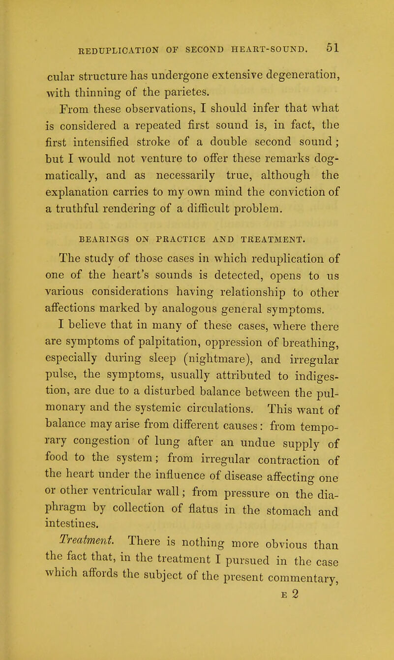 cular structure has undergone extensive degeneration, with thinning of the parietes. From these observations, I should infer that what is considered a repeated first sound is, in fact, the first intensified stroke of a double second sound; but I would not venture to offer these remarks dog- matically, and as necessarily true, although the explanation carries to my own mind the conviction of a truthful rendering of a difficult problem. BEARINGS ON PRACTICE AND TREATMENT. The study of those cases in which reduplication of one of the heart's sounds is detected, opens to us various considerations having relationship to other affections marked by analogous general symptoms. I believe that in many of these cases, where there are symptoms of palpitation, oppression of breathing, especially during sleep (nightmare), and irregular pulse, the symptoms, usually attributed to indiges- tion, are due to a disturbed balance between the pul- monary and the systemic circulations. This want of balance may arise from different causes: from tempo- rary congestion of lung after an undue supply of food to the system; from irregular contraction of the heart under the influence of disease affecting one or other ventricular wall; from pressure on the dia- phragm by collection of flatus in the stomach and intestines. Treatment. There is nothing more obvious than the fact that, in the treatment I pursued in the case which affords the subject of the present commentary, E 2
