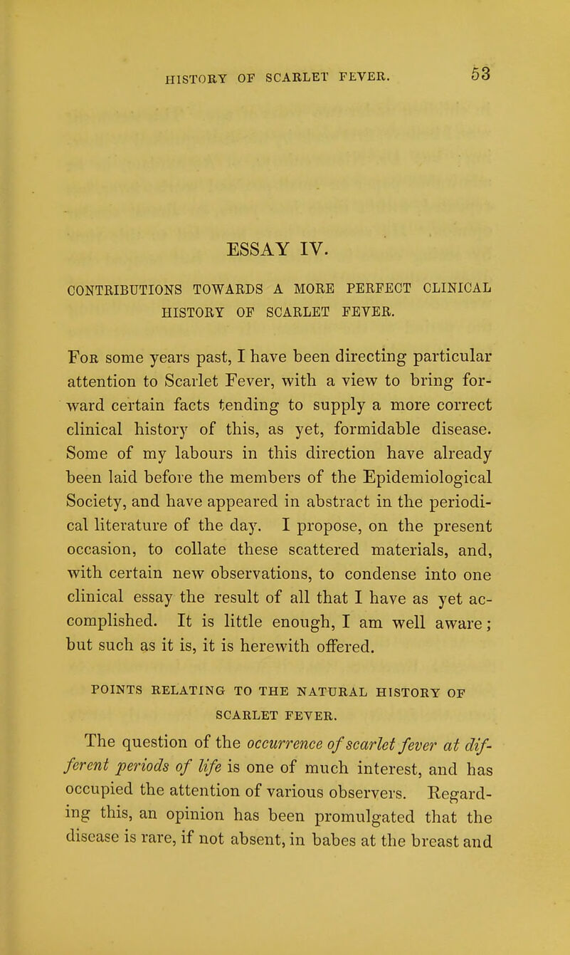 63 ESSAY IV. CONTRIBUTIONS TOWARDS A MORE PERFECT CLINICAL HISTORY OP SCARLET FEVER. For some years past, I have been directing particular attention to Scarlet Fever, with a view to bring for- ward certain facts tending to supply a more correct clinical history of this, as yet, formidable disease. Some of my labours in this direction have already been laid before the members of the Epidemiological Society, and have appeared in abstract in the periodi- cal literature of the daj. I propose, on the present occasion, to collate these scattered materials, and, with certain new observations, to condense into one clinical essay the result of all that I have as yet ac- complished. It is little enough, I am well aware; but such as it is, it is herewith offered. POINTS RELATING TO THE NATURAL HISTORY OF SCARLET FEVER. The question of the occurrence of scarlet fever at dif- ferent periods of life is one of much interest, and has occupied the attention of various observers. Regard- ing this, an opinion has been promulgated that the disease is rare, if not absent, in babes at the breast and