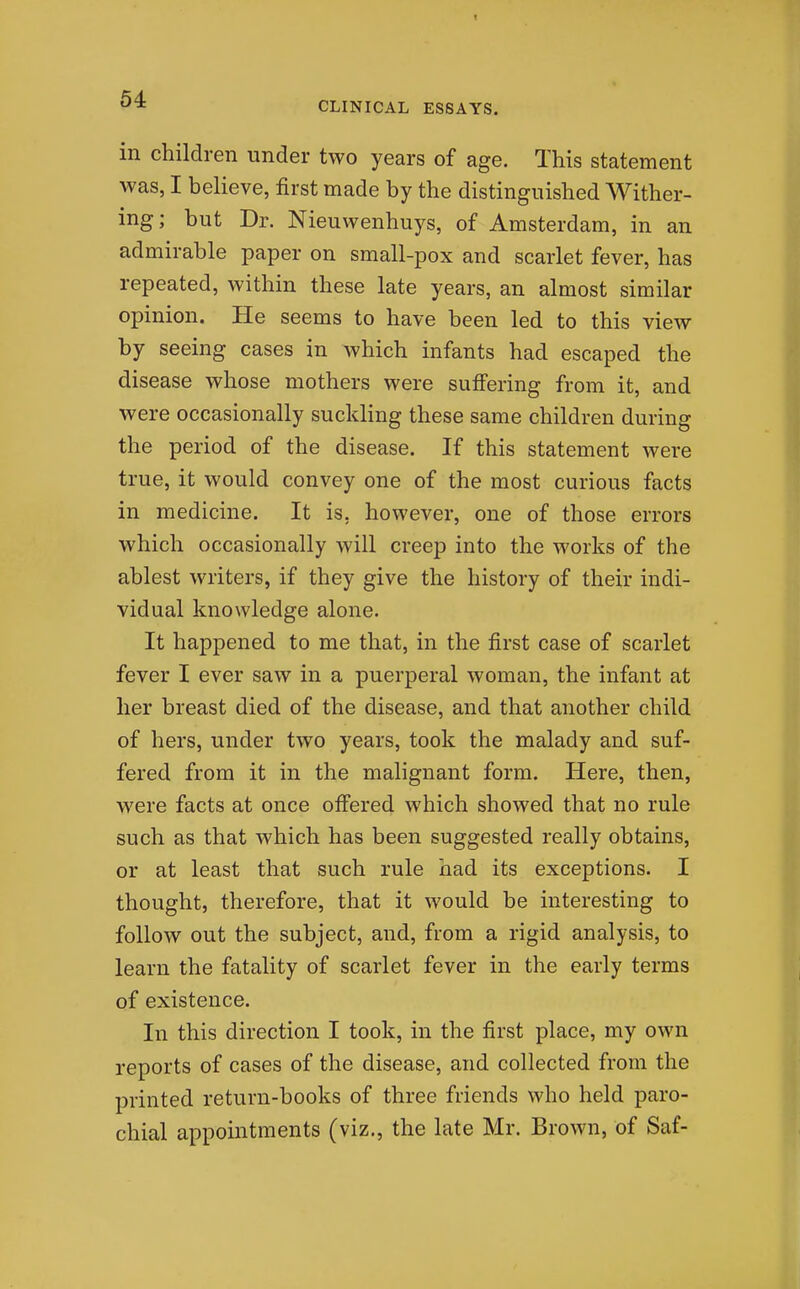 CLINICAL ESSAYS. in children under two years of age. This statement was, I believe, first made by the distinguished Wither- ing; but Dr. Nieuwenhuys, of Amsterdam, in an admirable paper on small-pox and scarlet fever, has repeated, within these late years, an almost similar opinion. He seems to have been led to this view by seeing cases in which infants had escaped the disease whose mothers were sufi'ering from it, and were occasionally suckling these same children during the period of the disease. If this statement were true, it would convey one of the most curious facts in medicine. It is, however, one of those errors which occasionally will creep into the works of the ablest writers, if they give the history of their indi- vidual knowledge alone. It happened to me that, in the first case of scarlet fever I ever saw in a puerperal woman, the infant at her breast died of the disease, and that another child of hers, under two years, took the malady and suf- fered from it in the malignant form. Here, then, were facts at once off'ered which showed that no rule such as that which has been suggested really obtains, or at least that such rule had its exceptions. I thought, therefore, that it would be interesting to follow out the subject, and, from a rigid analysis, to learn the fatality of scarlet fever in the early terms of existence. In this direction I took, in the first place, my own reports of cases of the disease, and collected from the printed return-books of three friends who held paro- chial appointments (viz., the late Mr. Brown, of Saf-