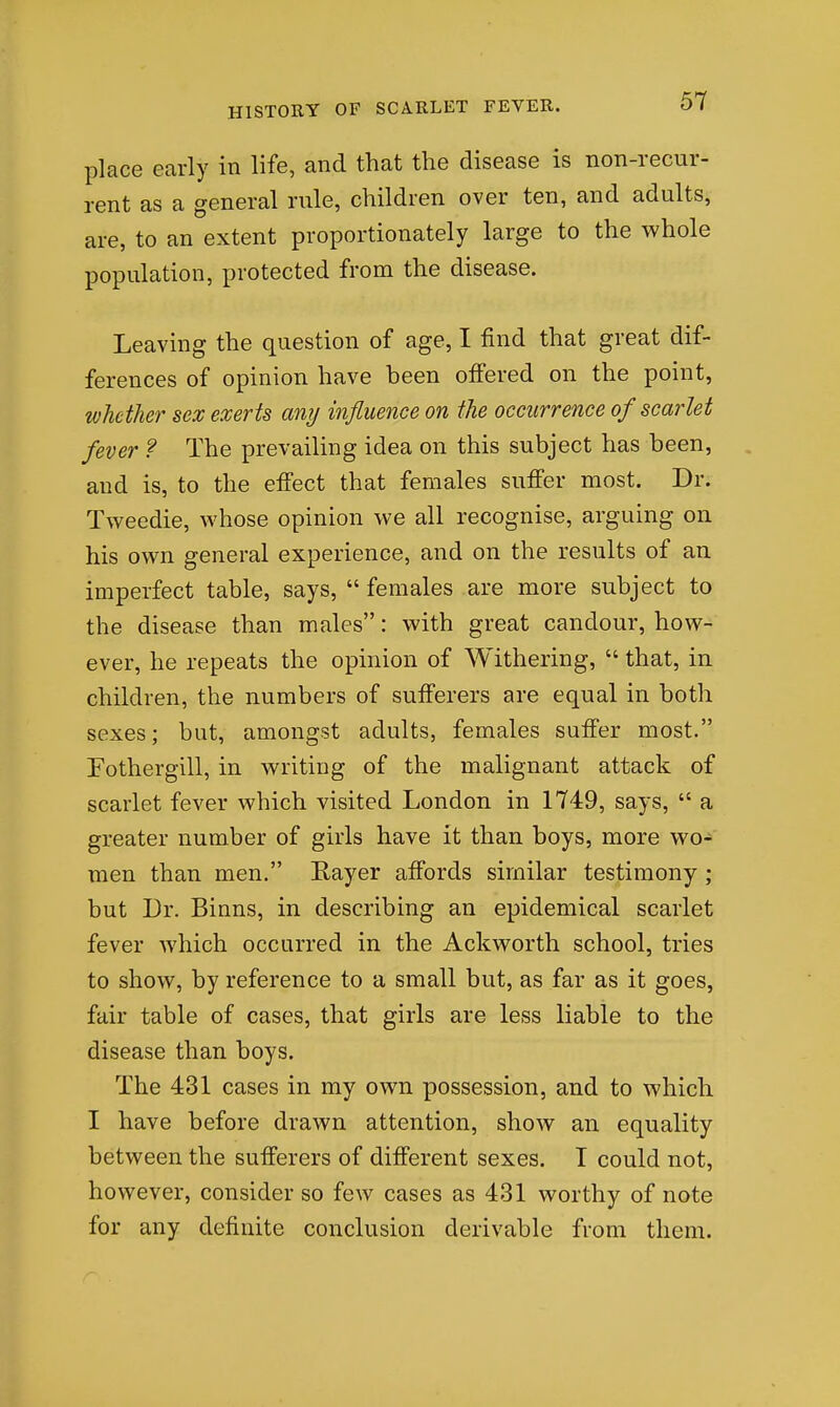 place early in life, and that the disease is non-recur- rent as a general rule, children over ten, and adults, are, to an extent proportionately large to the whole population, protected from the disease. Leaving the question of age, I find that great dif- ferences of opinion have been offered on the point, whether sex exerts any influence on the occurrence of scarlet fever ? The prevailing idea on this subject has been, and is, to the effect that females suffer most. Dr. Tweedie, whose opinion we all recognise, arguing on his own general experience, and on the results of an imperfect table, says,  females are more subject to the disease than males: with great candour, how- ever, he repeats the opinion of Withering,  that, in children, the numbers of sufferers are equal in both sexes; but, amongst adults, females suffer most. Fothergill, in writing of the malignant attack of scarlet fever which visited London in 1749, says,  a greater number of girls have it than boys, more wo- men than men. Rayer affords similar testimony ; but Dr. Binns, in describing an epidemical scarlet fever which occurred in the Ackworth school, tries to show, by reference to a small but, as far as it goes, fair table of cases, that girls are less liable to the disease than boys. The 431 cases in my own possession, and to which I have before drawn attention, show an equality between the sufferers of different sexes. I could not, however, consider so few cases as 431 worthy of note for any definite conclusion derivable from them.