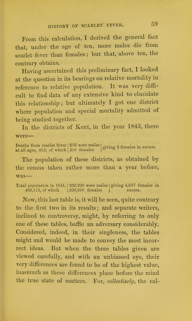 From this calculation, I derived the general fact that, under the age of ten, more males die from scarlet fever than females; but that, above ten, the contrary obtains. Having ascertained this preliminary fact, I looked at the question in its bearings on relative mortality in reference to relative population. It was very diffi- cult to find data of any extensive kind to elucidate this relationship; but ultimately I got one district where population and special mortality admitted of being studied together. In the districts of Kent, in the year 1843, there were— Deaths from scarlet fever 1205 were males | .^.^ 3 females in excess, at all ages, 413, of which 1208 females 1*= ^ The population of these districts, as obtained by the census taken rather more than a year before, was— Total population in 1841,1232,228 were males] giving 4,657 females in 469,113, of which (236,885 females | excess. Now, this last table is, it will be seen, quite contrary to the first two in its results; and separate writers, inclined to controversy, might, by referring to only one of these tables, baffle an adversary considerably. Considered, indeed, in their singleness, the tables might and would be made to convey the most incor- rect ideas. But when the three tables given are viewed carefully, and with an unbiassed eye, their very difierences are found to be of the highest value, inasmuch as these differences place before the mind the true state of matters. For, colUctivchj, the cal-