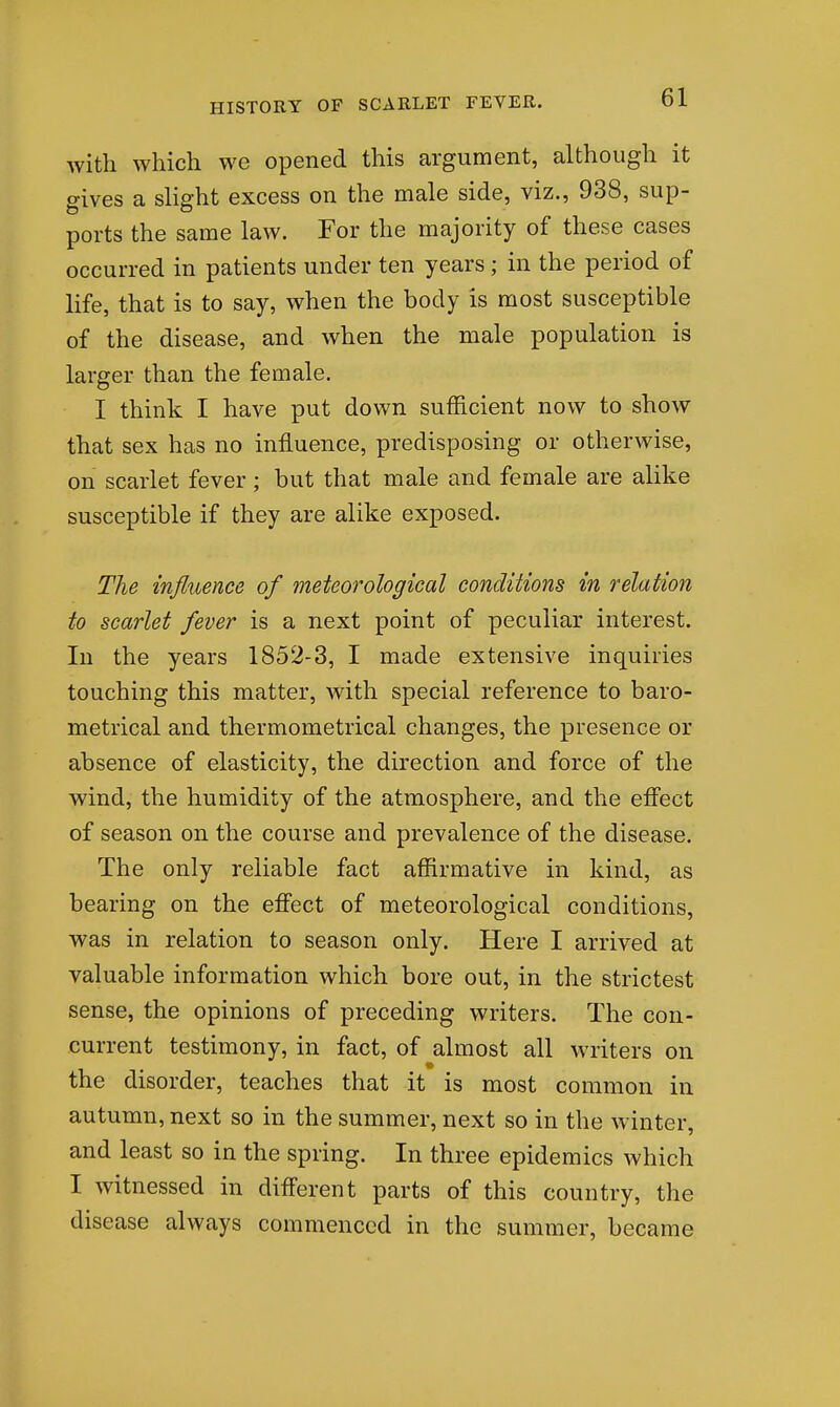 with which we opened this argument, although it gives a slight excess on the male side, viz., 938, sup- ports the same law. For the majority of these cases occurred in patients under ten years; in the period of life, that is to say, when the body is most susceptible of the disease, and when the male population is larger than the female. I think I have put down sufficient now to show that sex has no influence, predisposing or otherwise, on scarlet fever; but that male and female are alike susceptible if they are alike exposed. The influence of meteorological conditions in relation to scarlet fever is a next point of peculiar interest. In the years 1852-3, I made extensive inquiries touching this matter, with special reference to baro- metrical and thermometrical changes, the presence or absence of elasticity, the direction and force of the wind, the humidity of the atmosphere, and the effect of season on the course and prevalence of the disease. The only reliable fact affirmative in kind, as bearing on the effect of meteorological conditions, was in relation to season only. Here I arrived at valuable information which bore out, in the strictest sense, the opinions of preceding writers. The con- current testimony, in fact, of almost all writers on the disorder, teaches that it is most common in autumn, next so in the summer, next so in the winter, and least so in the spring. In three epidemics which I witnessed in different parts of this country, the disease always commenced in the summer, became