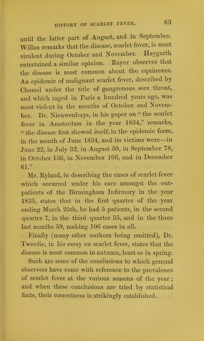 until the latter part of August, and in September. Willan remarks that the disease, scarlet fever, is most virulent during October and November. Haygarth entertained a similar opinion. Rayer observes that the disease is most common about the equinoxes. An epidemic of malignant scarlet fever, described by Chomel under the title of gangrenous sore throat, and which raged in Paris a hundred years ago, was most violent in the months of October and Novem- ber. Dr. Nieuwenhuys, in his paper on  the scarlet fever in Amsterdam in the year 1834, remarks,  the disease first showed itself, in the epidemic form, in the month of June 1834, and its victims were—in June 22, in July 32, in August 50, in September 78, in October 136, in November 106, and in December 61. Mr. Ryland, in describing the cases of scarlet fever which occurred under his care amongst the out- patients of the Birmingham Infirmary in the year 1835, states that in the first quarter of the year ending March 25th, he had 5 patients, in the second quarter 7, in the third quarter 35, and in the three last months 59, making 106 cases in all. Finally (many other authors being omitted). Dr. Tweedie, in his essay on scarlet fever, states that the disease is most common in autumn, least so in spring. Such are some of the conclusions to which general observers have come with reference to the prevalence of scarlet fever at the various seasons of the year; and when these conclusions are tried by statistical facts, their correctness is strikingly established.