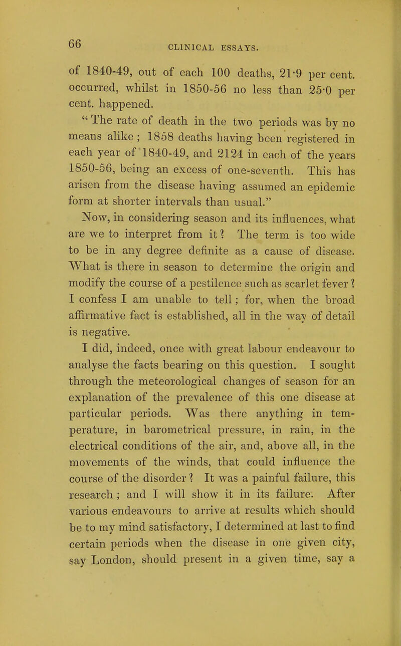 CLINICAL ESSAYS. of 1840-49, out of each 100 deaths, 21-9 per cent, occurred, whilst in 1850-56 no less than 25-0 per cent, happened.  The rate of death in the two periods was by no means alike; 1858 deaths having been registered in each year of 1840-49, and 2124 in each of the years 1850-56, being an excess of one-seventh. This has arisen from the disease having assumed an epidemic form at shorter intervals than usual. Now, in considering season and its influences, what are we to interpret from itThe term is too wide to be in any degree definite as a cause of disease. What is there in season to determine the origin and modify the course of a pestilence such as scarlet fever 1 I confess I am unable to tell; for, when the broad affirmative fact is established, all in the way of detail is negative. I did, indeed, once with great labour endeavour to analyse the facts bearing on this question. I sought through the meteorological changes of season for an explanation of the prevalence of this one disease at particular periods. Was there anything in tem- perature, in barometrical pressure, in rain, in the electrical conditions of the air, and, above all, in the movements of the Avinds, that could influence the course of the disorder ? It was a painful failure, this research ; and I will show it in its failure. After various endeavours to arrive at results which should be to my mind satisfactory, I determined at last to find certain periods when the disease in one given city, say London, should present in a given time, say a