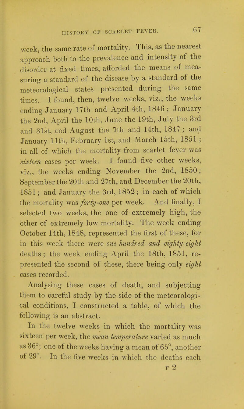 week, the same rate of mortality. This, as the nearest approach both to the prevalence and intensity of the disorder at fixed times, afforded the means of mea- suring a standard of the disease by a standard of the meteorological states presented during the same times. I found, then, twelve weeks, viz., the weeks ending January 17th and April 4th, 1846; January the 2nd, April the 10th, June the 19th, July the 3rd and 31st, and August the 7th and 14th, 1847; and January 11th, February 1st, and March 15th, 1851 ; in all of which the mortality from scarlet fever was sixteen cases per week. I found five other weeks, viz., the weeks ending November the 2nd, 1850; September the 20th and 27th, and December the 20th, 1851; and January the 3rd, 1852; in each of which the mortality was forty-one per week. And finally, I selected two weeks, the one of extremely high, the other of extremely low mortality. The week ending October 14th, 1848, represented the first of these, for in this week there were one hundred and eighty-eight deaths; the week ending April the 18th, 1851, re- presented the second of these, there being only eight cases recorded. Analysing these cases of death, and subjecting them to careful study by the side of the meteorologi- cal conditions, I constructed a table, of which the following is an abstract. In the twelve weeks in which the mortality was sixteen per week, the mean temperature varied as much as 36°; one of the weeks having a mean of 65°, another of 29°. In the five weeks in which the deaths each F 2