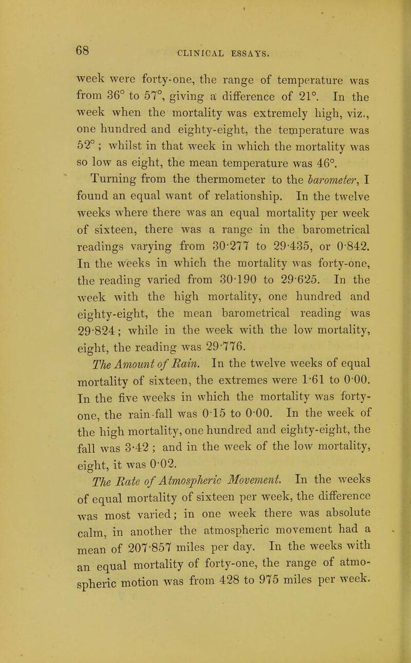 week were forty-one, the range of temperature was from 36° to 57°, giving a difference of 21° In the week when the mortality was extremely high, viz., one hundred and eighty-eight, the temperature was 62° ; whilst in that M'^eek in which the mortality was so low as eight, the mean temperature was 46°. Turning from the thermometer to the harometer, I found an equal want of relationship. In the twelve weeks where there was an equal mortality per week of sixteen, there was a range in the barometrical readings varying from 80'277 to 29-435, or 0-842. In the weeks in which the mortality was forty-one, the reading varied from 30-190 to 29-625. In the week with the high mortality, one hundred and eighty-eight, the mean barometrical reading was 29-824; while in the week with the low mortality, eight, the reading was 29-776. The Amount of Rain. In the twelve weeks of equal mortality of sixteen, the extremes were 1-61 to 0 00. In the five weeks in which the mortality was forty- one, the rain-fall was 0-15 to 0-00. In the week of the high mortality, one hundred and eighty-eight, the fall was 3-42 ; and in the week of the low mortality, eight, it was 0-02. The Rate of Atmospheric Movement In the weeks of equal mortality of sixteen per week, the difference was most varied; in one week there was absolute calm, in another the atmospheric movement had a mean of 207-857 miles per day. In the weeks with an equal mortality of forty-one, the range of atmo- spheric motion was from 428 to 975 miles per week.