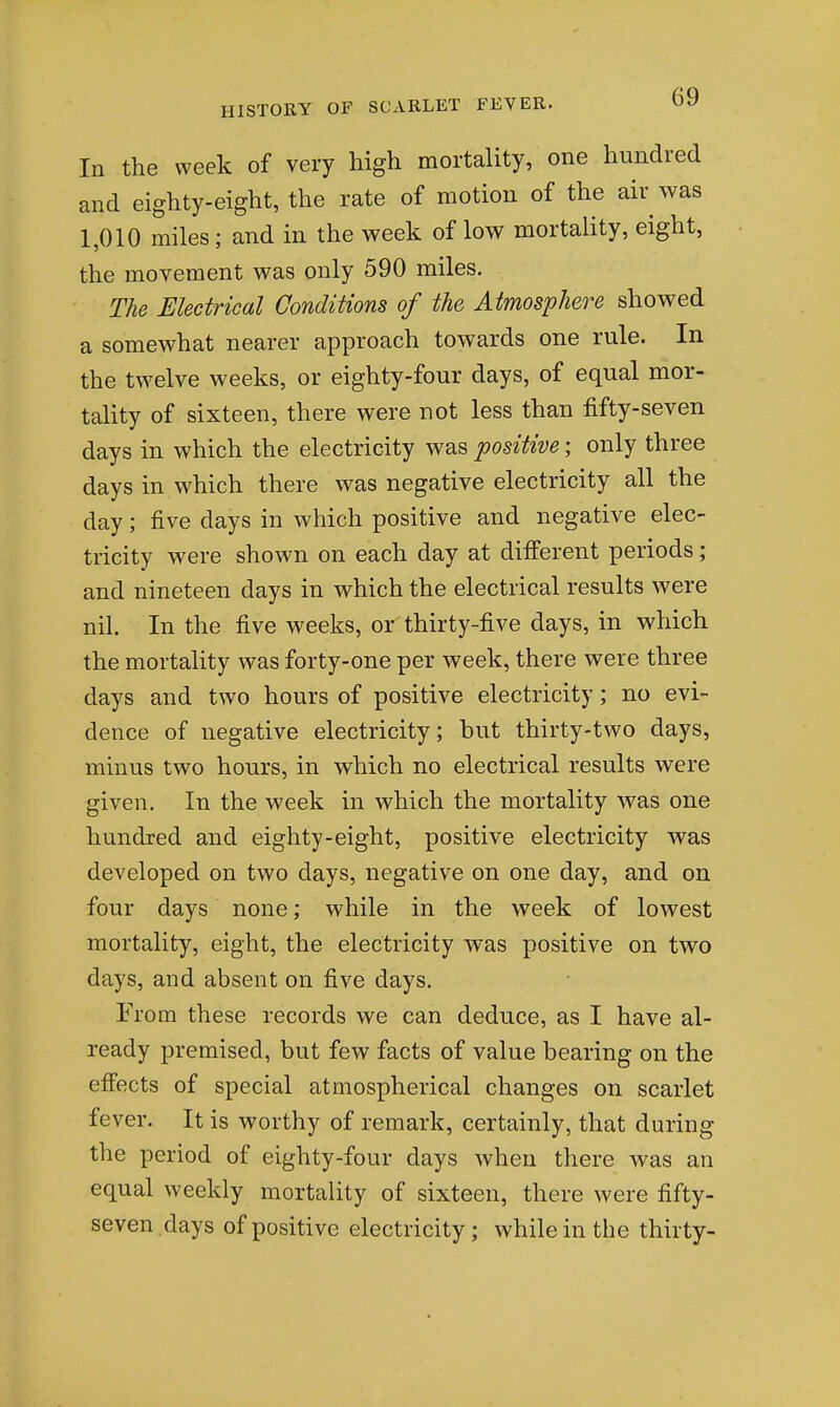 In the week of very high mortality, one hundred and eighty-eight, the rate of motion of the air was 1,010 miles; and in the week of low mortality, eight, the movement was only 590 miles. The Electrical Conditions of the Atmosphere showed a somewhat nearer approach towards one rule. In the twelve weeks, or eighty-four days, of equal mor- tality of sixteen, there were not less than fifty-seven days in which the electricity was positive; only three days in which there was negative electricity all the day; five days in which positive and negative elec- tricity were shown on each day at different periods; and nineteen days in which the electrical results were nil. In the five weeks, or thirty-five days, in which the mortality was forty-one per week, there were three days and two hours of positive electricity; no evi- dence of negative electricity; but thirty-two days, minus two hours, in which no electrical results were given. In the week in which the mortality was one hundred and eighty-eight, positive electricity was developed on two days, negative on one day, and on four days none; while in the week of lowest mortality, eight, the electricity was positive on two days, and absent on five days. From these records we can deduce, as I have al- ready premised, but few facts of value bearing on the effects of special atmospherical changes on scarlet fever. It is worthy of remark, certainly, that during the period of eighty-four days when there was an equal weekly mortality of sixteen, there were fifty- seven.days of positive electricity; while in the thirty-