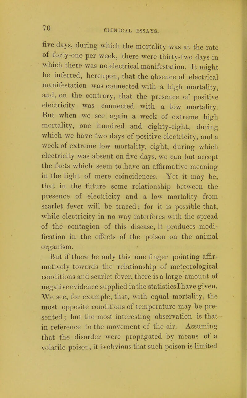 CLINICAL ESSAYS. five days, during which the mortality was at the rate of forty-one per week, there were thirty-two days in which there was no electrical manifestation. It might be inferred, hereupon, that the absence of electrical manifestation was connected with a high mortality, and, on the contrary, that the presence of positive electricity was connected with a low mortality. But when we see again a week of extreme high mortality, one hundred and eighty-eight, during which we have two days of positive electricity, and a week of extreme low mortality, eight, during which electricity was absent on five days, we can but accept the facts which seem to have an affirmative meaning in the light of mere coincidences. Yet it may be, that in the future some relationship between the presence of electricity and a low mortality from scarlet fever will be traced; for it is possible that, Avhile electricity in no way interferes with the spread of the contagion of this disease, it produces modi- fication in the efi'ects of the poison on the animal organism. But if there be only this one finger pointing affir- matively towards the relationship of meteorological conditions and scarlet fever, there is a large amount of negative evidence supplied in the statisticslhave given. We see, for example, that, with equal mortality, the most opposite conditions of temperature may be pre- sented ; but the most interesting observation is that in reference to the movement of the air. Assuming that the disorder were propagated by means of a volatile poison, it is obvious that such poison is limited