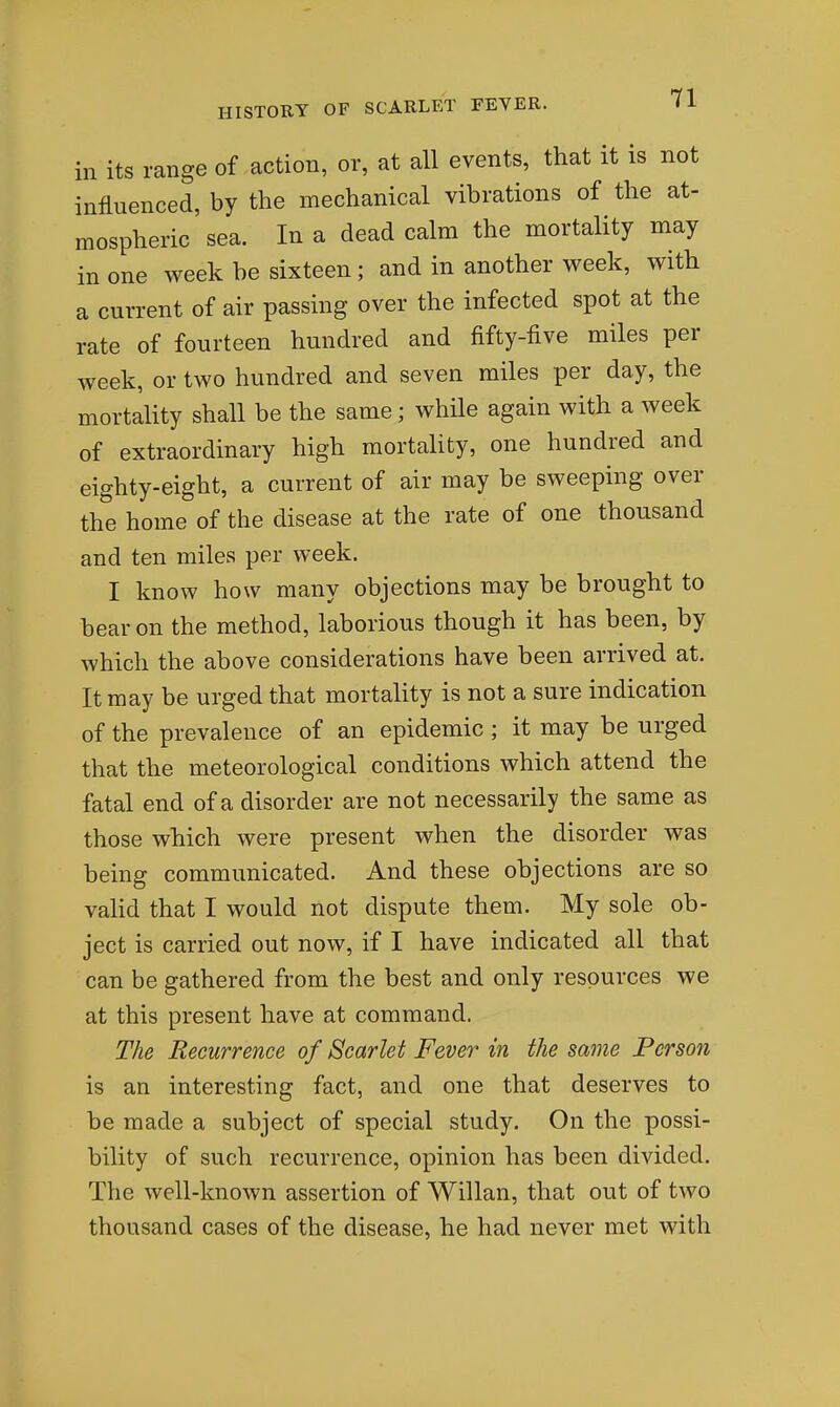 in its range of action, or, at all events, that it is not influenced, by the mechanical vibrations of the at- mospheric' sea. In a dead calm the mortality may in one week be sixteen; and in another week, with a current of air passing over the infected spot at the rate of fourteen hundred and fifty-five miles per week, or two hundred and seven miles per day, the mortality shall be the same; while again with a week of extraordinary high mortality, one hundred and eighty-eight, a current of air may be sweeping over the home of the disease at the rate of one thousand and ten miles per week. I know how many objections may be brought to bear on the method, laborious though it has been, by which the above considerations have been arrived at. It may be urged that mortality is not a sure indication of the prevalence of an epidemic ; it may be urged that the meteorological conditions which attend the fatal end of a disorder are not necessarily the same as those which were present when the disorder was being communicated. And these objections are so valid that I would not dispute them. My sole ob- ject is carried out now, if I have indicated all that can be gathered from the best and only resources we at this present have at command. The Recurrence of Scarlet Fever in the same Person is an interesting fact, and one that deserves to be made a subject of special study. On the possi- bility of such recurrence, opinion has been divided. The well-known assertion of Willan, that out of two thousand cases of the disease, he had never met with