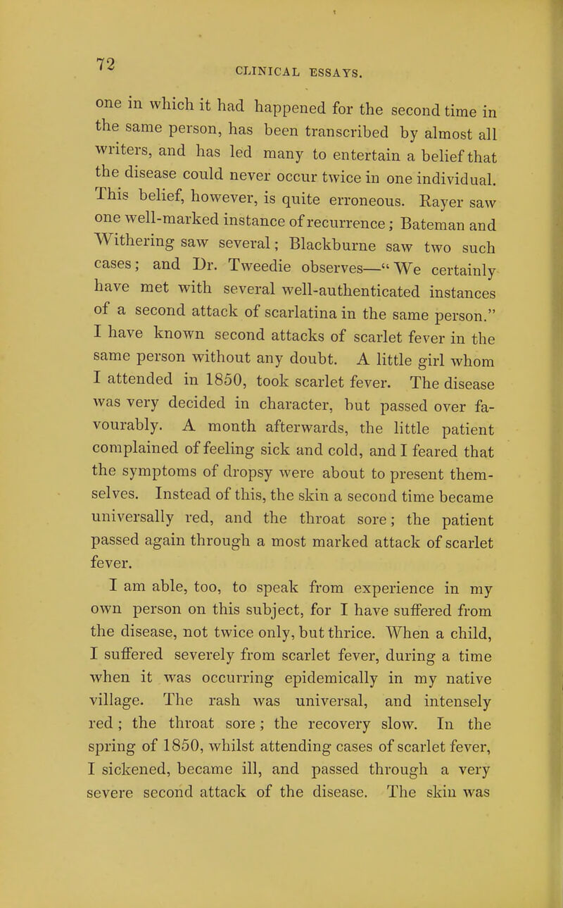 CLINICAL ESSAYS. one in which it had happened for the second time in the same person, has been transcribed by almost all writers, and has led many to entertain a belief that the disease could never occur twice in one individual. This belief, however, is quite erroneous. Rayer saw one well-marked instance of recurrence; Bateman and Withering saw several; Blackburne saw two such cases; and Dr. Tweedie observes—We certainly have met with several well-authenticated instances of a second attack of scarlatina in the same person. I have known second attacks of scarlet fever in the same person without any doubt. A little girl whom I attended in 1850, took scarlet fever. The disease was very decided in character, but passed over fa- vourably. A month afterwards, the little patient complained of feeling sick and cold, and I feared that the symptoms of dropsy were about to present them- selves. Instead of this, the skin a second time became universally red, and the throat sore; the patient passed again through a most marked attack of scarlet fever. I am able, too, to speak from experience in my own person on this subject, for I have suffered from the disease, not twice only, but thrice. When a child, I suffered severely from scarlet fever, during a time when it was occurring epidemically in my native village. The rash was universal, and intensely red; the throat sore; the recovery slow. In the spring of 1850, whilst attending cases of scarlet fever, I sickened, became ill, and passed through a very severe second attack of the disease. The skin was