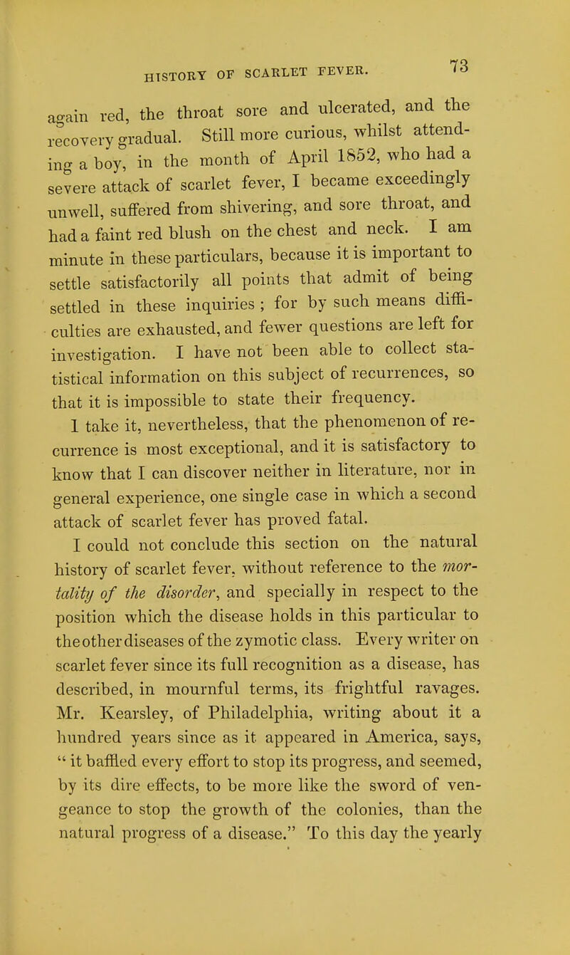 again red, the throat sore and ulcerated, and the recoYery gradual. Still more curious, whilst attend- ing a boy, in the month of April 1852, who had a severe attack of scarlet fever, I became exceedingly unwell, suffered from shivering, and sore throat, and had a faint red blush on the chest and neck. I am minute in these particulars, because it is important to settle satisfactorily all points that admit of being settled in these inquiries ; for by such means diffi- culties are exhausted, and fewer questions are left for investigation. I have not been able to collect sta- tistical information on this subject of recurrences, so that it is impossible to state their frequency. 1 take it, nevertheless, that the phenomenon of re- currence is most exceptional, and it is satisfactory to know that I can discover neither in literature, nor in general experience, one single case in which a second attack of scarlet fever has proved fatal. I could not conclude this section on the natural history of scarlet fever, without reference to the mor- tality of the disorder, and specially in respect to the position which the disease holds in this particular to the other diseases of the zymotic class. Every writer on scarlet fever since its full recognition as a disease, has described, in mournful terms, its frightful ravages. Mr. Kearsley, of Philadelphia, writing about it a hundred years since as it appeared in America, says,  it baffled every effort to stop its progress, and seemed, by its dire effects, to be more like the sword of ven- geance to stop the growth of the colonies, than the natural progress of a disease, To this day the yearly