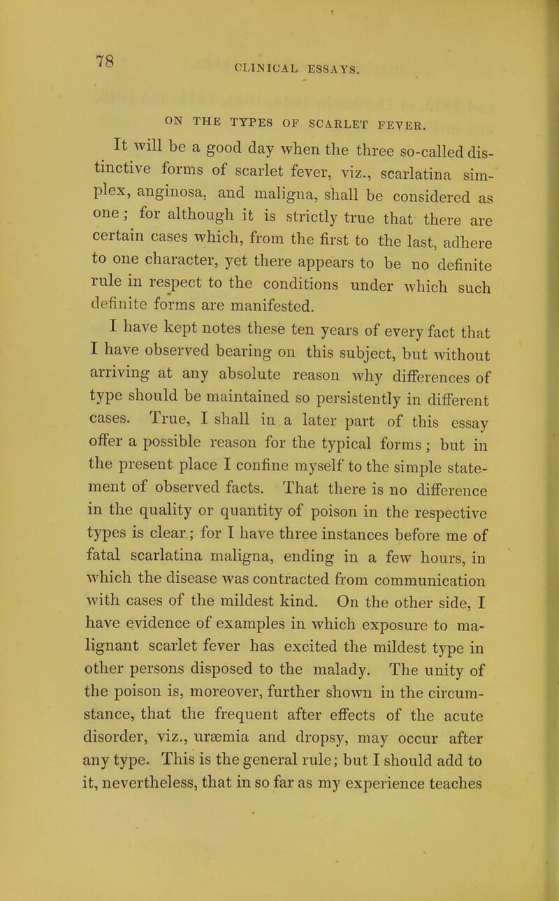 ON THE TYPES OF SCARLET FEVER. It will be a good day when the three so-called dis- tinctive forms of scarlet fever, viz., scarlatina sim- plex, anginosa, and maligna, shall be considered as one; for although it is strictly true that there are certain cases which, from the first to the last, adhere to one character, yet there appears to be no definite rule in respect to the conditions under which such definite forms are manifested. I have kept notes these ten years of every fact that I have observed bearing on this subject, but without arriving at any absolute reason why differences of type should be maintained so persistently in different cases. True, I shall in a later part of this essay offer a possible reason for the typical forms; but in the present place I confine myself to the simple state- ment of observed facts. That there is no difference in the quality or quantity of poison in the respective types is clear; for I have three instances before me of fatal scarlatina maligna, ending in a few hours, in which the disease was contracted from communication with cases of the mildest kind. On the other side, I have evidence of examples in which exposure to ma- lignant scarlet fever has excited the mildest type in other persons disposed to the malady. The unity of the poison is, moreover, further shown in the circum- stance, that the frequent after effects of the acute disorder, viz., uraemia and dropsy, may occur after any type. This is the general rule; but I should add to it, nevertheless, that in so far as my experience teaches