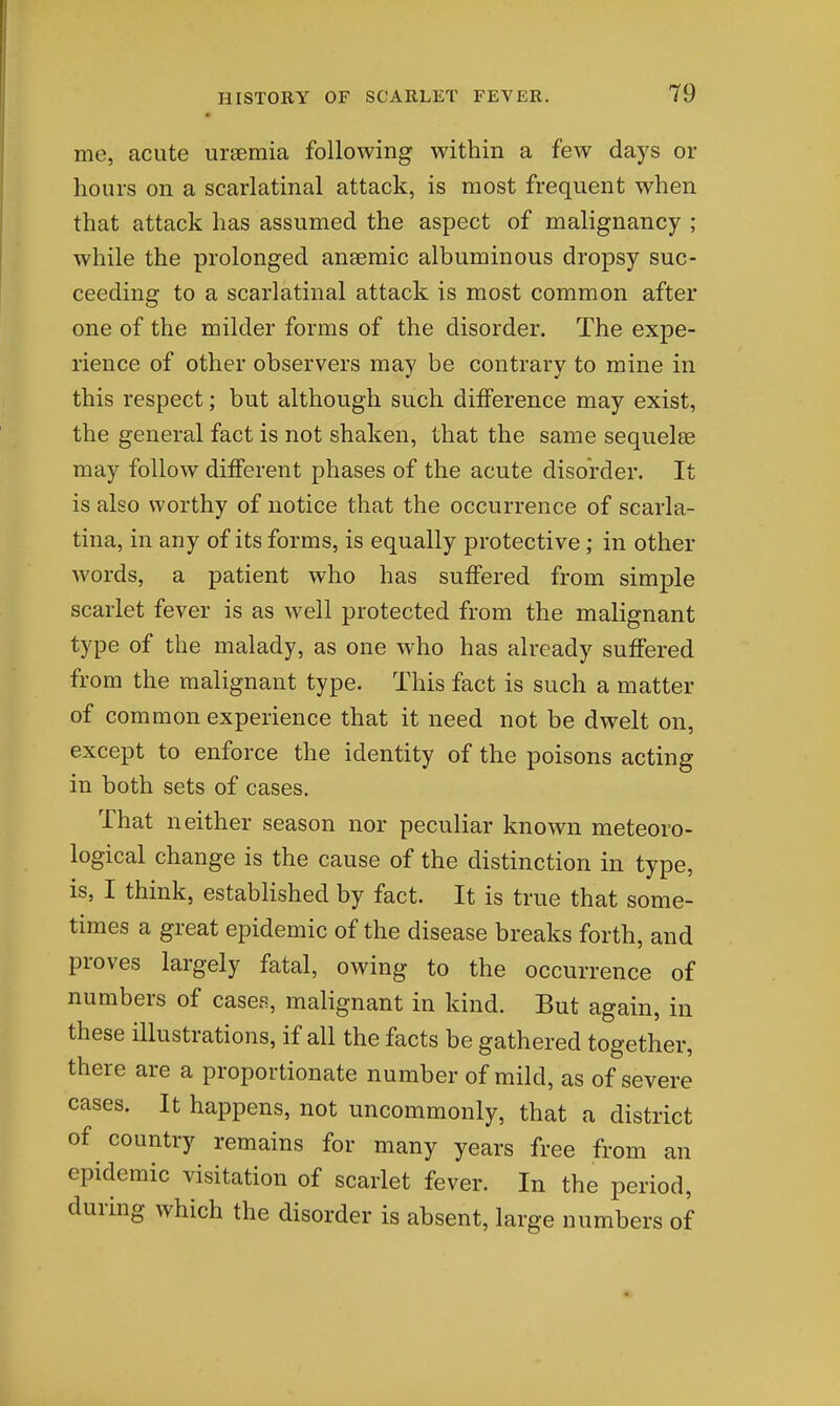me, acute uraemia following within a few days or hours on a scarlatinal attack, is most frequent when that attack has assumed the aspect of malignancy ; while the prolonged anaemic albuminous dropsy suc- ceeding to a scarlatinal attack is most common after one of the milder forms of the disorder. The expe- rience of other observers may be contrary to mine in this respect; but although such diiference may exist, the general fact is not shaken, that the same sequelae may follow different phases of the acute disorder. It is also worthy of notice that the occurrence of scarla- tina, in any of its forms, is equally protective; in other words, a patient who has suffered from simple scarlet fever is as well protected from the malignant type of the malady, as one who has already suffered from the malignant type. This fact is such a matter of common experience that it need not be dwelt on, except to enforce the identity of the poisons acting in both sets of cases. That neither season nor peculiar known meteoro- logical change is the cause of the distinction in type, is, I think, established by fact. It is true that some- times a great epidemic of the disease breaks forth, and proves largely fatal, owing to the occurrence of numbers of cascR, malignant in kind. But again, in these illustrations, if all the facts be gathered together, there are a proportionate number of mild, as of severe cases. It happens, not uncommonly, that a district of country remains for many years free from an epidemic visitation of scarlet fever. In the period, during which the disorder is absent, large numbers of