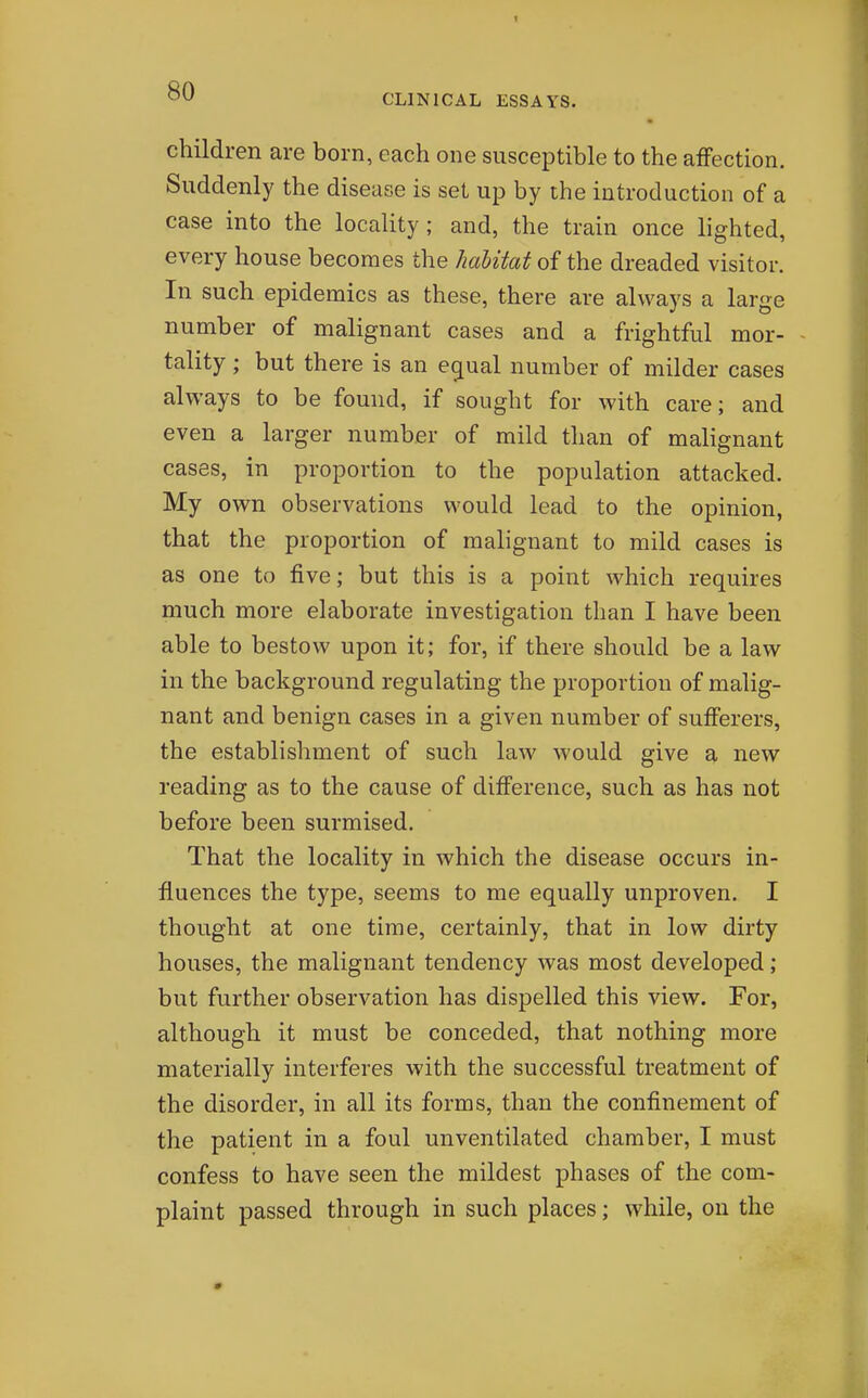 children are born, each one susceptible to the afFection. Suddenly the disease is set up by the introduction of a case into the locality; and, the train once lighted, every house becomes the habitat of the dreaded visitor. In such epidemics as these, there are always a large number of malignant cases and a frightful mor- tality ; but there is an eg[ual number of milder cases always to be found, if sought for with care; and even a larger number of mild than of malignant cases, in proportion to the population attacked. My own observations would lead to the opinion, that the proportion of malignant to mild cases is as one to five; but this is a point which requires much more elaborate investigation than I have been able to bestow upon it; for, if there should be a law in the background regulating the proportion of malig- nant and benign cases in a given number of sufferers, the establishment of such law would give a new reading as to the cause of difference, such as has not before been surmised. That the locality in which the disease occurs in- fluences the type, seems to me equally unproven. I thought at one time, certainly, that in low dirty houses, the malignant tendency was most developed; but further observation has dispelled this view. For, although it must be conceded, that nothing more materially interferes with the successful treatment of the disorder, in all its forms, than the confinement of the patient in a foul unventilated chamber, I must confess to have seen the mildest phases of the com- plaint passed through in such places; while, on the