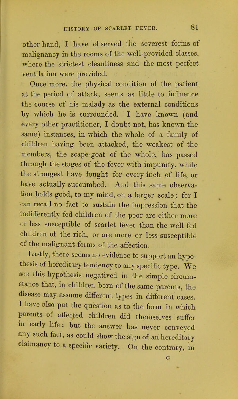 other hand, I have observed the severest forms of malignancy in the rooms of the well-provided classes, where the strictest cleanliness and the most perfect ventilation were provided. Once more, the physical condition of the patient at the period of attack, seems as little to influence the course of his malady as the external conditions by which he is surrounded. I have known (and every other practitioner, I doubt not, has known the same) instances, in which the whole of a family of children having been attacked, the weakest of the members, the scape-goat of the whole, has passed through the stages of the fever with impunity, while the strongest have fought for every inch of life, or have actually succumbed. And this same observa- tion holds good, to my mind, on a larger scale; for I can recall no fact to sustain the impression that the indifferently fed children of the poor are either more or less susceptible of scarlet fever than the well fed children of the rich, or are more or less susceptible of the malignant forms of the affection. Lastly, there seems no evidence to support an hypo- thesis of hereditary tendency to any specific type. We see this hypothesis negatived in the simple circum- stance that, in children born of the same parents, the disease may assume different types in different cases. I have also put the question as to the form in which parents of affected children did themselves suffer m early life; but the answer has never conveyed any such fact, as could show the sign of an hereditary claimancy to a specific variety. On the contrary, in G *