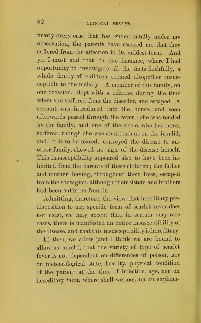 CLINICAL ESSAYS. nearly every case that has ended fatally under my observation, the parents have assured me that they suffered from the affection in its mildest form. And yet I must add that, in one instance, where I had opportunity to investigate all the facts faithfully, a whole family of children seemed altogether insus- ceptible to the malady. A member of this family, on one occasion, slept with a relative during the time when she suffered from the disorder, and escaped. A servant was introduced into the house, and soon afterwards passed through the fever; she was tended by the family, and one of the circle, who had never suffered, though she was an attendant on the invalid, and, it is to be feared, conveyed the disease to an- other family, showed no sign of the disease herself. This insusceptibility appeared also to have been in- herited from the parents of these children; the father and mother having, throughout their lives, escaped from the contagion, although their sisters and brothers had been sufferers from it. Admitting, therefore, the view that hereditary pre- disposition to any specific form of scarlet fever does not exist, we may accept that, in certain very rare cases, there is manifested an entire insusceptibility of the disease, and that this insusceptibility is hereditary. If, then, we allow (and I think we are bound to allow as much), that the variety of type of scai-let fever is not dependent on differences of poison, nor on meteorological state, locality, physical condition of the patient at the time of infection, age, nor on hereditary taint, where shall we look for an explana-