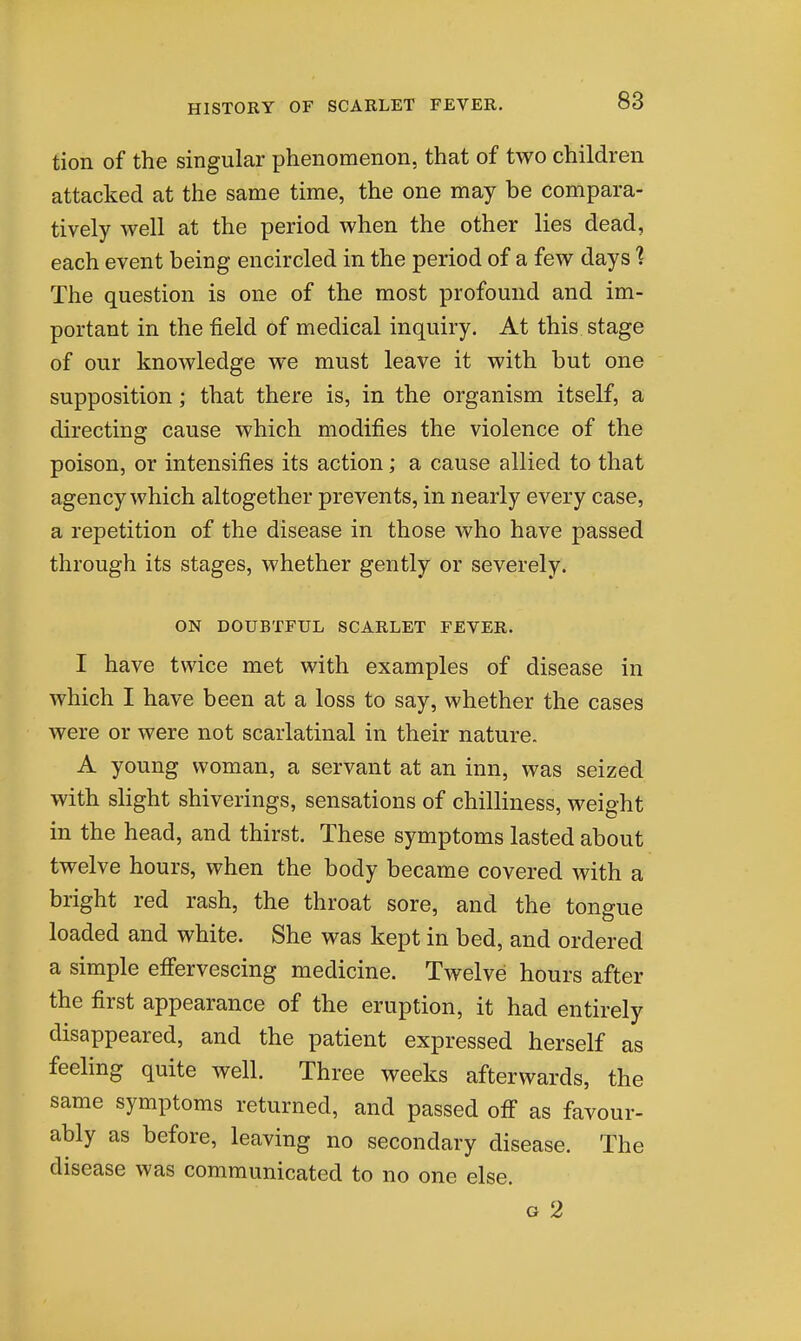 tion of the singular phenomenon, that of two children attacked at the same time, the one may be compara- tively well at the period when the other lies dead, each event being encircled in the period of a few days 1 The question is one of the most profound and im- portant in the field of medical inquiry. At this stage of our knowledge we must leave it with but one supposition; that there is, in the organism itself, a directing cause which modifies the violence of the poison, or intensifies its action; a cause allied to that agency which altogether prevents, in nearly every case, a repetition of the disease in those who have passed through its stages, whether gently or severely. ON DOUBTFUL SCARLET FEVER. I have twice met with examples of disease in which I have been at a loss to say, whether the cases were or were not scarlatinal in their nature. A young woman, a servant at an inn, was seized with slight shiverings, sensations of chilliness, weight in the head, and thirst. These symptoms lasted about twelve hours, when the body became covered with a bright red rash, the throat sore, and the tongue loaded and white. She was kept in bed, and ordered a simple effervescing medicine. Twelve hours after the first appearance of the eruption, it had entirely disappeared, and the patient expressed herself as feeling quite well. Three weeks afterwards, the same symptoms returned, and passed off as favour- ably as before, leaving no secondary disease. The disease was communicated to no one else. G 2