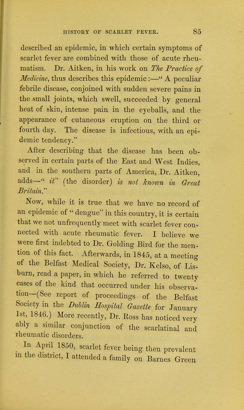 described an epidemic, in which certain symptoms of scarlet fever are combined with those of acute rheu- matism. Dr. Aitken, in his work on The Practice of Medicine, thus describes this epidemic:— A peculiar febrile disease, conjoined with sudden severe pains in the small joints, which swell, succeeded by general heat of skin, intense pain in the eyeballs, and the appearance of cutaneous eruption on the third or fourth day. The disease is infectious, with an epi- demic tendency. After describing that the disease has been ob- served in certain parts of the East and West Indies, and in the southern parts of America, Dr. Aitken, adds— ^V Tthe disorder) is not known in Great Britain.'' Now, while it is true that we have no record of an epidemic of  dengue in this country, it is certain that we not unfrequently meet with scarlet fever con- nected with acute rheumatic fever. I believe we were first indebted to Dr. Golding Bird for the men- tion of this fact. Afterwards, in 1845, at a meeting of the Belfast Medical Society, Dr. Kelso, of Lis- burn, read a paper, in which he referred to twenty cases of the kind that occurred under his observa- tion—(See report of proceedings of the Belfast Society in the Dublin Hospital Gazette for January 1st, 1846.) More recently. Dr. Ross has noticed very ably a similar conjunction of the scarlatinal and rheumatic disorders. In April 1850, scarlet fever being then prevalent in the district, I attended a family on Barnes Green