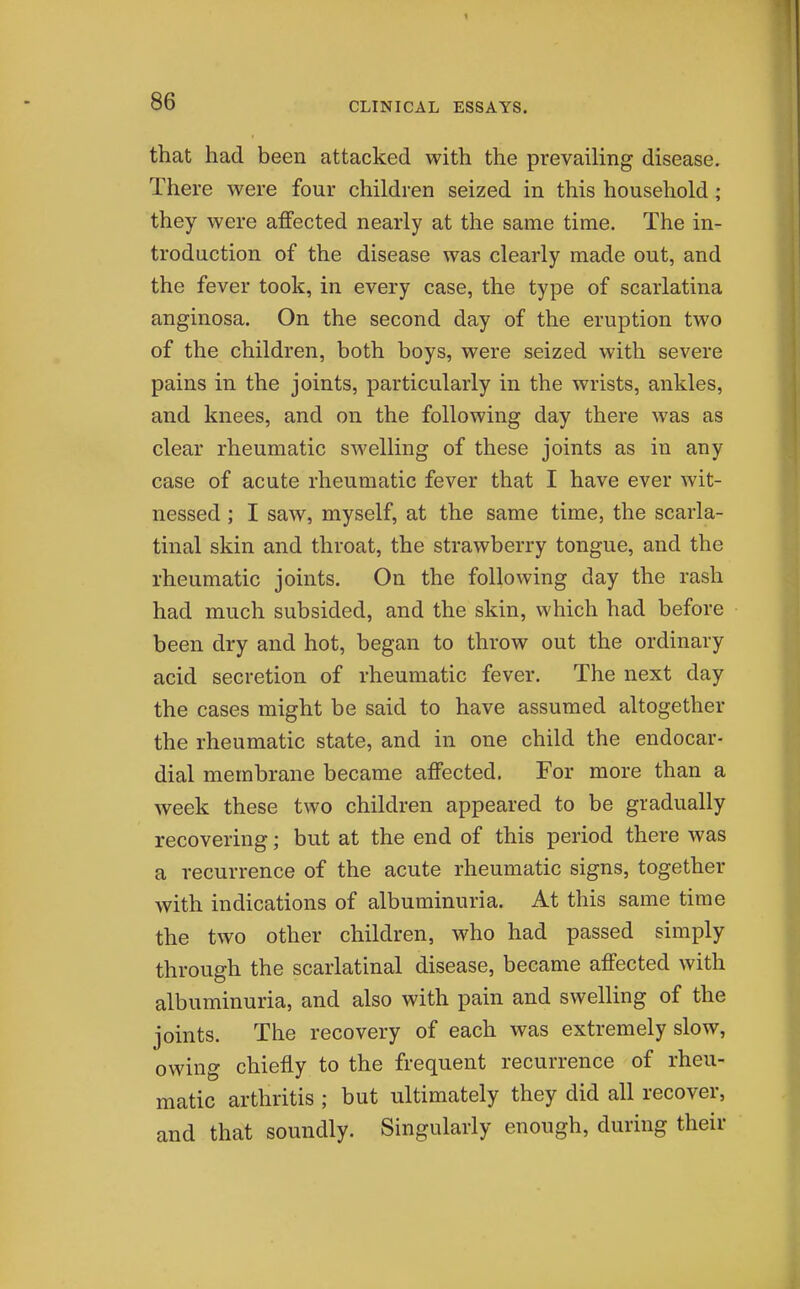 that had been attacked with the prevailing disease. There were four children seized in this household; they were affected nearly at the same time. The in- troduction of the disease was clearly made out, and the fever took, in every case, the type of scarlatina anginosa. On the second day of the eruption two of the children, both boys, were seized with severe pains in the joints, particularly in the wrists, ankles, and knees, and on the following day there was as clear rheumatic SAvelling of these joints as in any case of acute rheumatic fever that I have ever wit- nessed ; I saw, myself, at the same time, the scarla- tinal skin and throat, the strawberry tongue, and the rheumatic joints. On the following day the rash had much subsided, and the skin, which had before been dry and hot, began to throw out the ordinary acid secretion of rheumatic fever. The next day the cases might be said to have assumed altogether the rheumatic state, and in one child the endocar- dial membrane became affected. For more than a week these two children appeared to be gradually recovering; but at the end of this period there was a recurrence of the acute rheumatic signs, together with indications of albuminuria. At this same time the two other children, who had passed simply through the scarlatinal disease, became affected with albuminuria, and also with pain and swelling of the joints. The recovery of each was extremely slow, owing chiefly to the frequent recurrence of rheu- matic arthritis ; but ultimately they did all recover, and that soundly. Singularly enough, during their