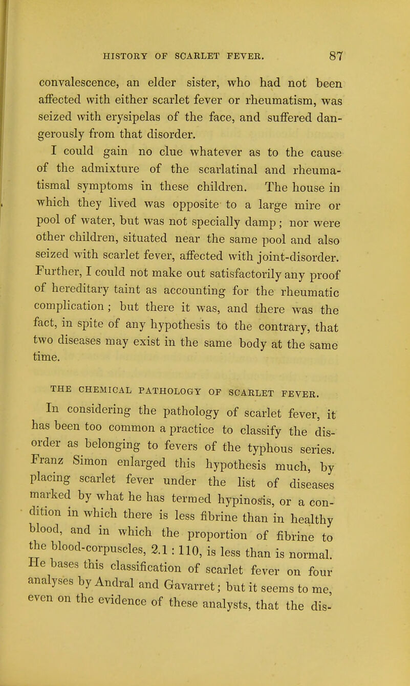convalescence, an elder sister, who had not been affected with either scarlet fever or rheumatism, was seized with erysipelas of the face, and suffered dan- gerously from that disorder. I could gain no clue whatever as to the cause of the admixture of the scarlatinal and rheuma- tismal symptoms in these children. The house in which they lived was opposite to a large mire or pool of water, but was not specially damp; nor were other children, situated near the same pool and also seized with scarlet fever, affected with joint-disorder. Further, I could not make out satisfactorily any proof of hereditary taint as accounting for the rheumatic complication ; but there it was, and there was the fact, in spite of any hypothesis to the contrary, that two diseases may exist in the same body at the same time. THE CHEMICAL PATHOLOGY OF SCARLET FEVER. In considering the pathology of scarlet fever, it has been too common a practice to classify the dis- order as belonging to fevers of the typhous series. Franz Simon enlarged this hypothesis much, by placing scarlet fever under the list of diseases marked by what he has termed hypinos^is, or a con- dition in which there is less fibrine than in healthy blood, and in which the proportion of fibrine to the blood-corpuscles, 2.1 : 110, is less than is normal. He bases this classification of scarlet fever on four analyses by Andral and Gavarret; but it seems to me, even on the evidence of these analysts, that the dis-