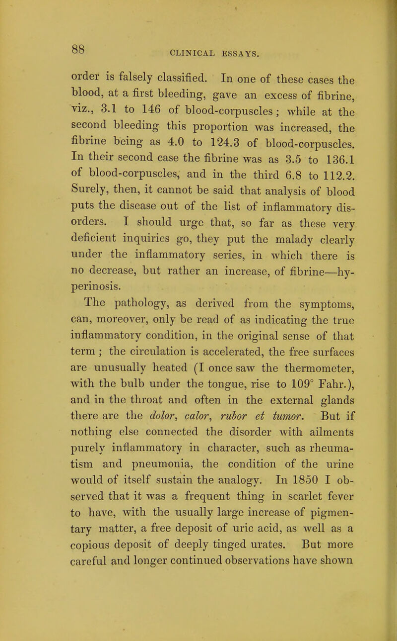CLINICAL ESSAYS. order is falsely classified. In one of these cases the blood, at a first bleeding, gave an excess of fibrine, viz., 3.1 to 146 of blood-corpuscles; while at the second bleeding this proportion was increased, the fibrine being as 4.0 to 124.3 of blood-corpuscles. In their second case the fibrine was as 3.5 to 136.1 of blood-corpuscles, and in the third 6.8 to 112.2. Surely, then, it cannot be said that analysis of blood puts the disease out of the list of inflammatory dis- orders. I should urge that, so far as these very deficient inquiries go, they put the malady clearly under the inflammatory series, in which there is no decrease, but rather an increase, of fibrine—hy- perinosis. The pathology, as derived from the symptoms, can, moreover, only be read of as indicating the true inflammatory condition, in the original sense of that term; the circulation is accelerated, the free surfaces are unusually heated (I once saw the thermometer, with the bulb under the tongue, rise to 109° Fahr.), and in the throat and often in the external glands there are the dolor, calor, rubor et tumor. But if nothing else connected the disorder with ailments purely inflammatory in character, such as rheuma- tism and pneumonia, the condition of the urine would of itself sustain the analogy. In 1850 I ob- served that it was a frequent thing in scarlet fever to have, with the usually large increase of pigmen- tary matter, a free deposit of uric acid, as well as a copious deposit of deeply tinged urates. But more careful and longer continued observations have shown