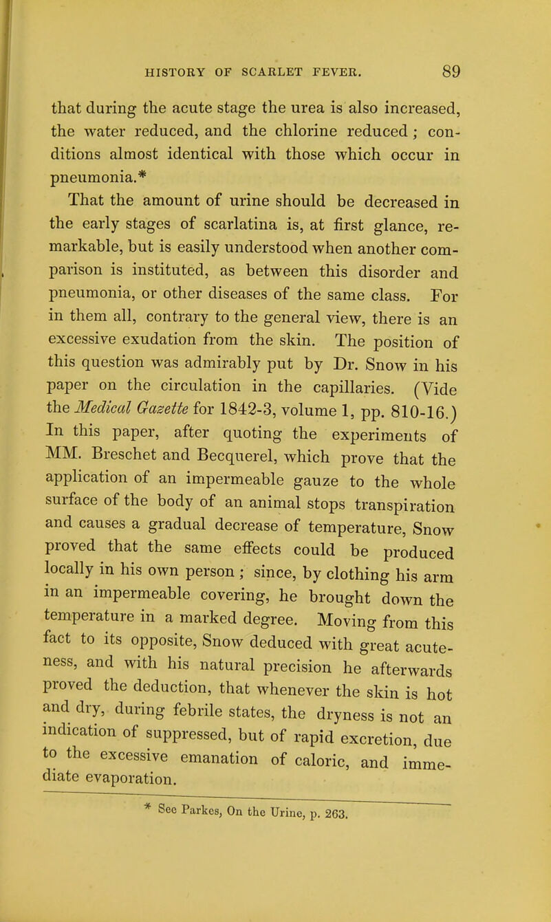 that during the acute stage the urea is also increased, the water reduced, and the chlorine reduced; con- ditions almost identical with those which occur in pneumonia.* That the amount of urine should be decreased in the early stages of scarlatina is, at first glance, re- markable, but is easily understood when another com- parison is instituted, as between this disorder and pneumonia, or other diseases of the same class. For in them all, contrary to the general view, there is an excessive exudation from the skin. The position of this question was admirably put by Dr. Snow in his paper on the circulation in the capillaries. (Vide the Medical Gazette for 1842-3, volume 1, pp. 810-16.) In this paper, after quoting the experiments of MM. Breschet and Becquerel, which prove that the application of an impermeable gauze to the whole surface of the body of an animal stops transpiration and causes a gradual decrease of temperature. Snow proved that the same effects could be produced locally in his own person ; since, by clothing his arm in an impermeable covering, he brought down the temperature in a marked degree. Moving from this fact to its opposite. Snow deduced with great acute- ness, and with his natural precision he afterwards proved the deduction, that whenever the skin is hot and dry, during febrile states, the dryness is not an indication of suppressed, but of rapid excretion, due to the excessive emanation of caloric, and imme- diate evaporation. Seo Parkcs, On the Urine, p. 263.