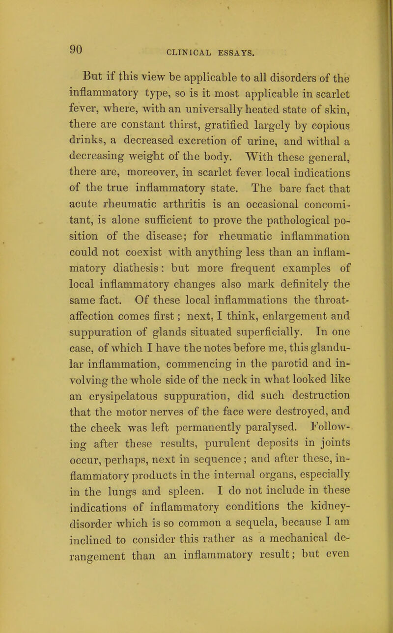 But if this view be applicable to all disorders of the inflammatory type, so is it most applicable in scarlet fever, where, with an universally heated state of skin, there are constant thirst, gratified largely by copious drinks, a decreased excretion of urine, and withal a decreasing weight of the body. With these general, there are, moreover, in scarlet fever local indications of the true inflammatory state. The bare fact that acute rheumatic arthritis is an occasional concomi- tant, is alone sufficient to prove the pathological po- sition of the disease; for rheumatic inflammation could not coexist with anything less than an inflam- matory diathesis: but more frequent examples of local inflammatory changes also mark definitely the same fact. Of these local inflammations the throat- afifection comes first; next, I think, enlargement and suppuration of glands situated superficially. In one case, of which I have the notes before me, this glandu- lar inflammation, commencing in the parotid and in- volving the whole side of the neck in what looked like an erysipelatous suppuration, did such destruction that the motor nerves of the face were destroyed, and the cheek was left permanently paralysed. Follow- ing after these results, purulent deposits in joints occur, perhaps, next in sequence ; and after these, in- flammatory products in the internal organs, especially in the lungs and spleen. I do not include in these indications of inflammatory conditions the kidney- disorder which is so common a sequela, because 1 am inclined to consider this rather as a mechanical de- rangement than an inflammatory result; but even