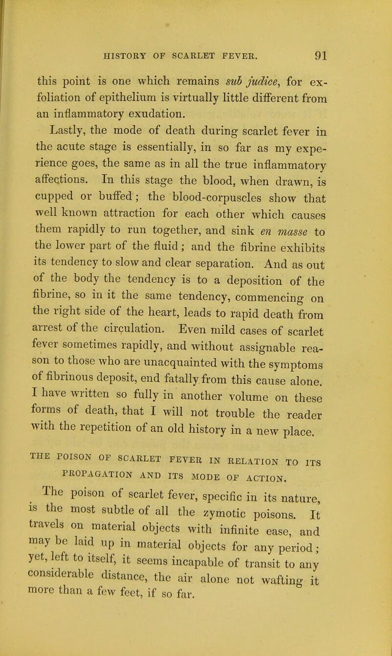 this point is one which remains suh judice, for ex- foliation of epithelium is virtually little different from an inflammatory exudation. Lastly, the mode of death during scarlet fever in the acute stage is essentially, in so far as my expe- rience goes, the same as in all the true inflammatory affections. In this stage the blood, when drawn, is cupped or buffed; the blood-corpuscles show that well known attraction for each other which causes them rapidly to run together, and sink en masse to the lower part of the fluid; and the fibrine exhibits its tendency to slow and clear separation. And as out of the body the tendency is to a deposition of the fibrine, so in it the same tendency, commencing on the right side of the heart, leads to rapid death from arrest of the circulation. Even mild cases of scarlet fever sometimes rapidly, and without assignable rea- son to those who are unacquainted with the symptoms of fibrinous deposit, end fatally from this cause alone. I have written so fully in another volume on these forms of death, that I will not trouble the reader with the repetition of an old history in a new place. THE POISOxN OF SCARLET FEVER IN RELATION TO ITS PROPAGATION AND ITS MODE OF ACTION. The poison of scarlet fever, specific in its nature, IS the most subtle of all the zymotic poisons. It travels on material objects with infinite ease, and maybe laid up in material objects for any period; yet, left to itself, it seems incapable of transit to any considerable distance, the air alone not wafting it more than a few feet, if so far.