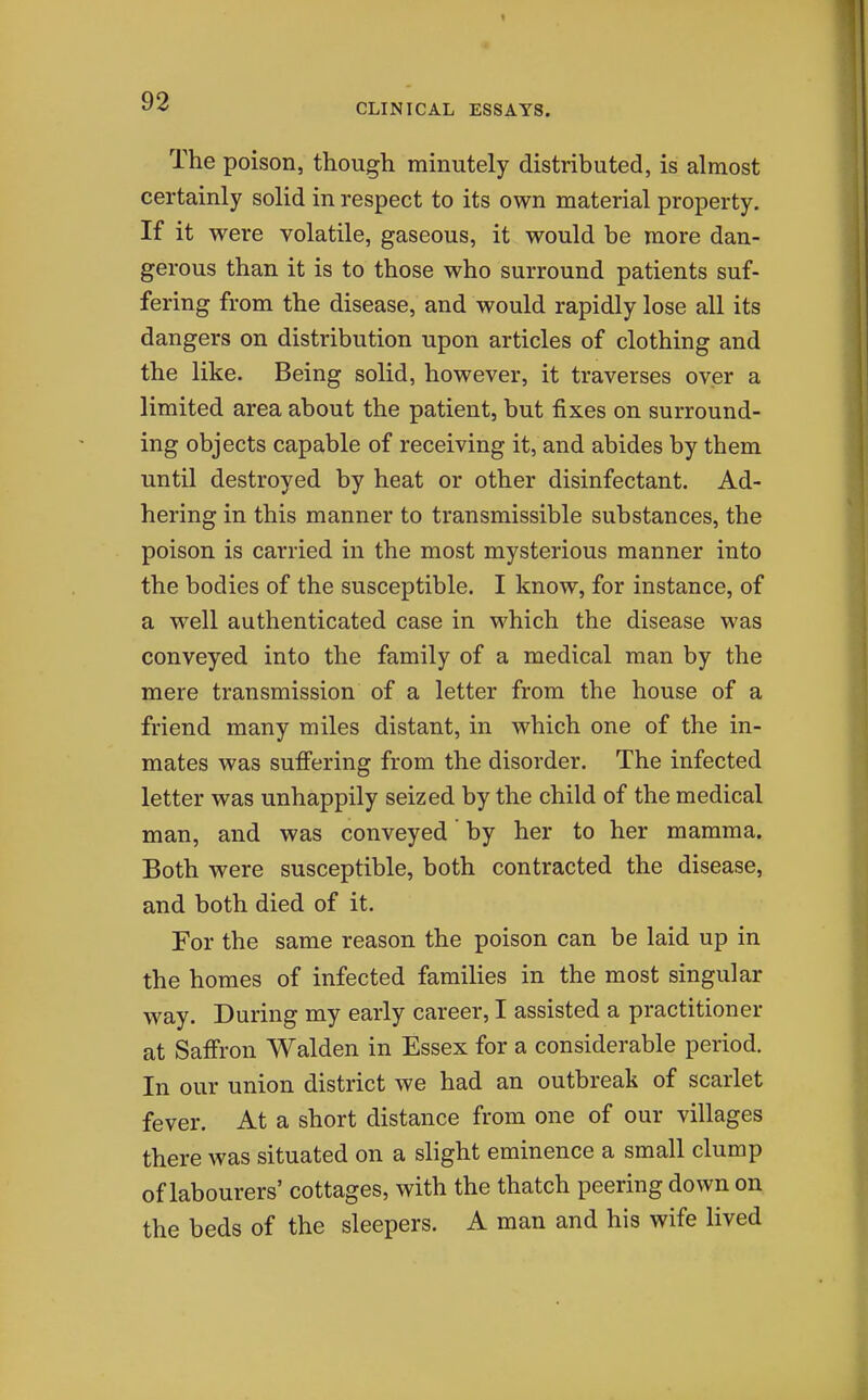 CLINICAL ESSAYS. The poison, though minutely distributed, is almost certainly solid in respect to its own material property. If it were volatile, gaseous, it would be more dan- gerous than it is to those who surround patients suf- fering from the disease, and would rapidly lose all its dangers on distribution upon articles of clothing and the like. Being solid, however, it traverses over a limited area about the patient, but fixes on surround- ing objects capable of receiving it, and abides by them until destroyed by heat or other disinfectant. Ad- hering in this manner to transmissible substances, the poison is carried in the most mysterious manner into the bodies of the susceptible. I know, for instance, of a well authenticated case in which the disease was conveyed into the family of a medical man by the mere transmission of a letter from the house of a friend many miles distant, in which one of the in- mates was suffering from the disorder. The infected letter was unhappily seized by the child of the medical man, and was conveyed by her to her mamma. Both were susceptible, both contracted the disease, and both died of it. For the same reason the poison can be laid up in the homes of infected families in the most singular way. During my early career, I assisted a practitioner at Saffron Walden in Essex for a considerable period. In our union district we had an outbreak of scarlet fever. At a short distance from one of our villages there was situated on a slight eminence a small clump of labourers' cottages, with the thatch peering down on the beds of the sleepers. A man and his wife lived