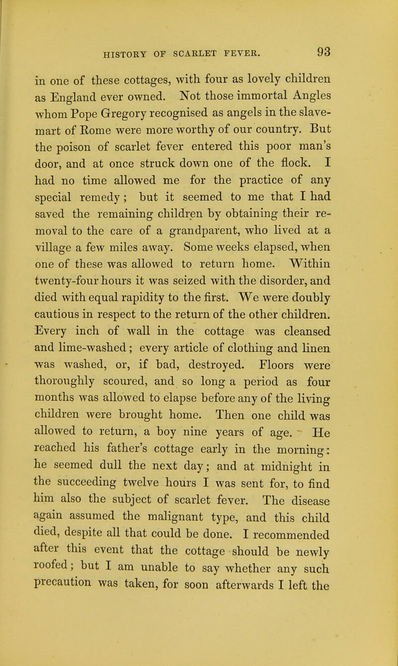 in one of these cottages, with four as lovely children as England ever owned. Not those immortal Angles whom Pope Gregory recognised as angels in the slave- mart of Rome were more worthy of our country. But the poison of scarlet fever entered this poor man's door, and at once struck down one of the flock. I had no time allowed me for the practice of any special remedy; but it seemed to me that I had saved the remaining children by obtaining their re- moval to the care of a grandparent, who lived at a village a few miles away. Some weeks elapsed, when one of these was allowed to return home. Within twenty-four hours it was seized with the disorder, and died with equal rapidity to the first. We were doubly cautious in respect to the return of the other children. Every inch of wall in the cottage was cleansed and lime-washed; every article of clothing and linen was washed, or, if bad, destroyed. Floors were thoroughly scoured, and so long a period as four months was allowed to elapse before any of the living children were brought home. Then one child was allowed to return, a boy nine years of age. He reached his father's cottage early in the morning: he seemed dull the next day; and at midnight in the succeeding twelve hours I was sent for, to find him also the subject of scarlet fever. The disease again assumed the malignant type, and this child died, despite all that could be done. I recommended after this event that the cottage should be newly roofed; but I am unable to say whether any such precaution was taken, for soon afterwards I left the