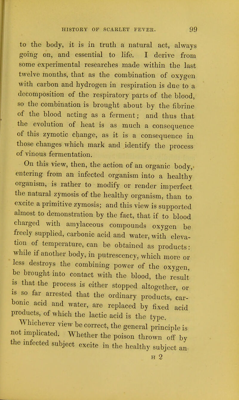 to the body, it is in truth a natural act, always going on, and essential to life. I derive from some experimental researches made within the last twelve months, that as the combination of oxygen with carbon and hydrogen in respiration is due to a decomposition of the respiratory parts of the blood, so the combination is brought about by the fibrine of the blood acting as a ferment; and thus that the evolution of heat is as much a consequence of this zymotic change, as it is a consequence in those changes which mark and identify the process of vinous fermentation. On this view, then, the action of an organic body,, entering from an infected organism into a healthy organism, is rather to modify or render imperfect the natural zymosis of the healthy organism, than to excite a primitive zymosis; and this view is supported almost to demonstration by the fact, that if to blood charged with amylaceous compounds oxygen be freely supplied, carbonic acid and water, with eleva- tion of temperature, can be obtained as products: while if another body, in putrescency, which more or less destroys the combining power of the oxygen, be brought into contact with the blood, the result IS that the process is either stopped altogether, or IS so far arrested that the ordinary products, car- bonic acid and water, are replaced by fixed acid products, of which the lactic acid is the type Whichever view be correct, the general principle is not implicated. Whether the poison thrown off by the infected subject excite in the healthy subject an. H 2