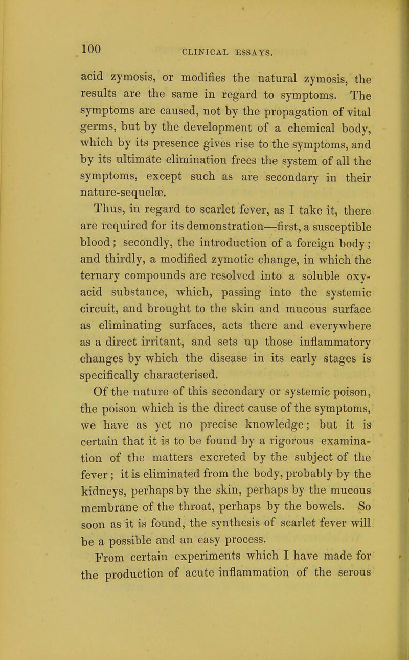 acid zymosis, or modifies the natural zymosis, the results are the same in regard to symptoms. The symptoms are caused, not by the propagation of vital germs, but by the development of a chemical body, which by its presence gives rise to the symptoms, and by its ultimate elimination frees the system of all the symptoms, except such as are secondary in their nature-sequelse. Thus, in regard to scarlet fever, as I take it, there are required for its demonstration—first, a susceptible blood; secondly, the introduction of a foreign body; and thirdly, a modified zymotic change, in which the ternary compounds are resolved into a soluble oxy- acid substance, which, passing into the systemic circuit, and brought to the skin and mucous surface as eliminating surfaces, acts there and everywhere as a direct irritant, and sets up those inflammatory changes by which the disease in its early stages is specifically characterised. Of the nature of this secondary or systemic poison, the poison which is the direct cause of the symptoms, we have as yet no precise knoAvledge; but it is certain that it is to be found by a rigorous examina- tion of the matters excreted by the subject of the fever; it is eliminated from the body, probably by the kidneys, perhaps by the skin, perhaps by the mucous membrane of the throat, perhaps by the bowels. So soon as it is found, the synthesis of scarlet fever will be a possible and an easy process. From certain experiments which I have made for the production of acute inflammation of the serous