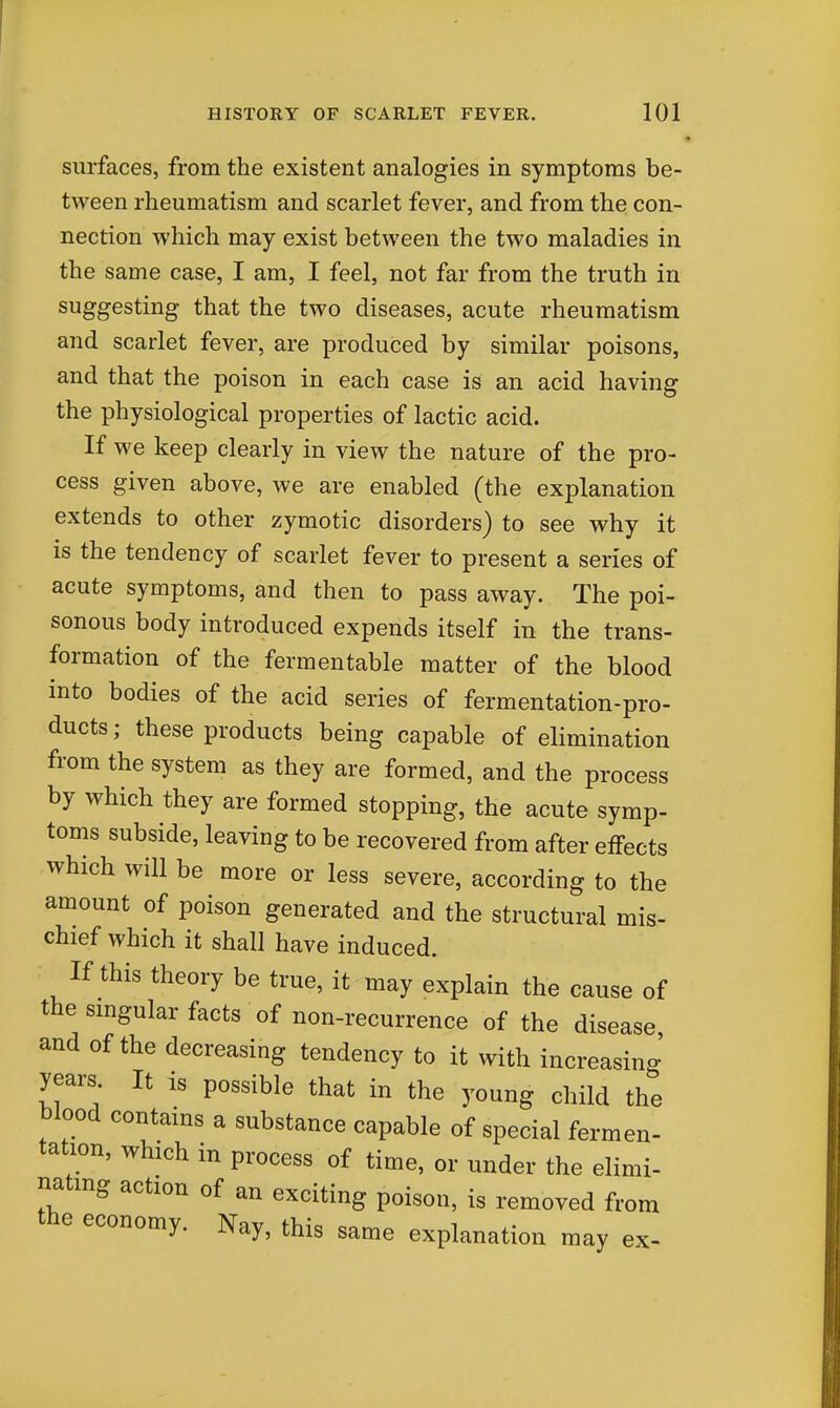 surfaces, from the existent analogies in symptoms be- tween rheumatism and scarlet fever, and from the con- nection which may exist between the two maladies in the same case, I am, I feel, not far from the truth in suggesting that the two diseases, acute rheumatism and scarlet fever, are produced by similar poisons, and that the poison in each case is an acid having the physiological properties of lactic acid. If we keep clearly in view the nature of the pro- cess given above, we are enabled (the explanation extends to other zymotic disorders) to see why it is the tendency of scarlet fever to present a series of acute symptoms, and then to pass away. The poi- sonous body introduced expends itself in the trans- formation of the fermentable matter of the blood into bodies of the acid series of fermentation-pro- ducts; these products being capable of elimination from the system as they are formed, and the process by which they are formed stopping, the acute symp- toms subside, leaving to be recovered from after effects which will be more or less severe, according to the amount of poison generated and the structural mis- chief which it shall have induced. If this theory be true, it may explain the cause of the singular facts of non-recurrence of the disease and of the decreasing tendency to it with increasing years It is possible that in the young child the blood contains a substance capable of special fermen- tation, which in process of time, or under the elimi- nating action of an exciting poison, is removed fr. the economy. Nay, this same explanation may mm ex-