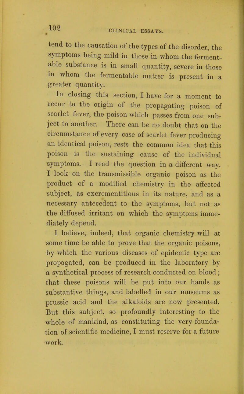 ^ -^^^ CLINICAL ESSAYS. tend to the causation of the types of the disorder, the symptoms being mild in those in whom the ferment- able substance is in small quantity, severe in those in whom the fermentable matter is present in a greater quantity. In closing this section, I have for a moment to recur to the origin of the propagating poison of scarlet fever, the poison which passes from one sub- ject to another. There can be no doubt that on the circumstance of every case of scarlet fever producing an identical poison, rests the common idea that this poison is the sustaining cause of the individual symptoms. I read the question in a different way. I look on the transmissible organic poison as the product of a modified chemistry in the affected subject, as excrementitious in its nature, and as a necessary antecedent to the symptoms, but not as the diffused irritant on which the symptoms imme- diately depend. I believe, indeed, that organic chemistry will at some time be able to prove that the organic poisons, by which the various diseases of epidemic type are propagated, can be produced in the laboratory by a synthetical process of research conducted on blood; that these poisons will be put into our hands as substantive things, and labelled in our museums as prussic acid and the alkaloids are now presented. But this subject, so profoundly interesting to the whole of mankind, as constituting the very founda- tion of scientific medicine, I must reserve for a future work.