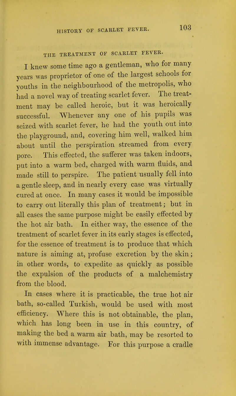 THE TREATMENT OF SCARLET FEVER. I knew some time ago a gentleman, who for many years was proprietor of one of the largest schools for youths in the neighbourhood of the metropolis, who had a novel way of treating scarlet fever. The treat- ment may be called heroic, but it was heroically successful. Whenever any one of his pupils was seized with scarlet fever, he had the youth out into the playground, and, covering him well, walked him about until the perspiration streamed from every pore. This effected, the sufferer was taken indoors, put into a warm bed, charged with warm fluids, and made still to perspire. The patient usually fell into a gentle sleep, and in nearly every case was virtually cured at once. In many cases it would be impossible to carry out literally this plan of treatment; but in all cases the same purpose might be easily effected by the hot air bath. In either way, the essence of the treatment of scarlet fever in its early stages is effected, for the essence of treatment is to produce that which nature is aiming at, profuse excretion by the skin; in other words, to expedite as quickly as possible the expulsion of the products of a malchemistry from the blood. In cases where it is practicable, the true hot air bath, so-called Turkish, Avould be used with most efficiency. Where this is not obtainable, the plan, which has long been in use in this country, of making the bed a warm air bath, may be resorted to with immense advantage. For this purpose a cradle