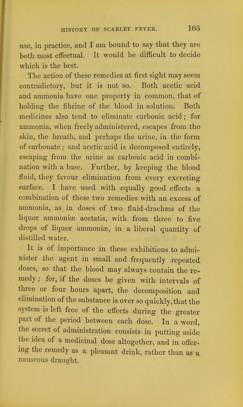use, in practice, and I am bound to say that they are both most effectual. It would be difficult to decide which is the best. The action of these remedies at first sight may seem contradictory, but it is not so. Both acetic acid and ammonia have one property in common, that of holding the fibrine of the blood in solution. Both medicines also tend to eliminate carbonic acid; for ammonia, when freely administered, escapes from the skin, the breath, and perhaps the urine, in the form of carbonate; and acetic acid is decomposed entirely, escaping from the urine as carbonic acid in combi- nation with a base. Further, by keeping the blood fluid, they favour elimination from every excreting surface. I have used with equally good effects a combination of these two remedies with an excess of ammonia, as. in doses of two fluid-drachms of the liquor ammonise acetatis, with from three to five drops of liquor ammonise, in a liberal quantity of distilled water. It is of importance in these exhibitions to admi- nister the agent in small and frequently repeated doses, so that the blood may always contain the re- medy ; for, if the doses be given with intervals of three or four hours apart, the decomposition and elimination of the substance is over so quickly, that the system is left free of the effects during the greater part of the period between each dose. In a word, the secret of administration consists in putting aside the idea of a medicinal dose altogether, and in offer-- ing the remedy as a pleasant drink, rather than as a nauseous draught.