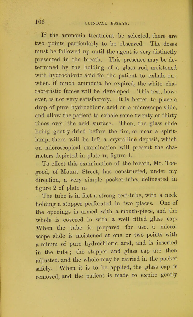 If the ammonia treatment be selected, there are two points particularly to be observed. The doses must be followed up until the agent is very distinctly presented in the breath. This presence may be de- termined by the holding of a glass rod, moistened with hydrochloric acid for the patient to exhale on; when, if much ammonia be expired, the white cha- racteristic fumes will be developed. This test, how- ever, is not very satisfactory. It is better to place a drop of pure hydrochloric acid on a microscope slide, and allow the patient to exhale some twenty or thirty times over the acid surface. Then, the glass slide being gently dried before the fire, or near a spirit- lamp, there will be left a crystalline deposit, which on microscopical examination will present the cha- racters depicted in plate ii, figure 1. To effect this examination of the breath, Mr. Too- good, of Mount Street, has constructed, under my direction, a very simple pocket-tube, delineated in figure 2 of plate ii. The tube is in fact a strong test-tube, with a neck holding a stopper perforated in two places. One of the openings is armed with a mouth-piece, and the whole is covered in with a well fitted glass cap. When the tube is prepared for use, a micro- scope slide is moistened at one or two points with a minim of pure hydrochloric acid, and is inserted in the tube; the stopper and glass cap are then adjusted, and the whole may be carried in the pocket safely. When it is to be applied, the glass cap is removed, and the patient is made to expire gently