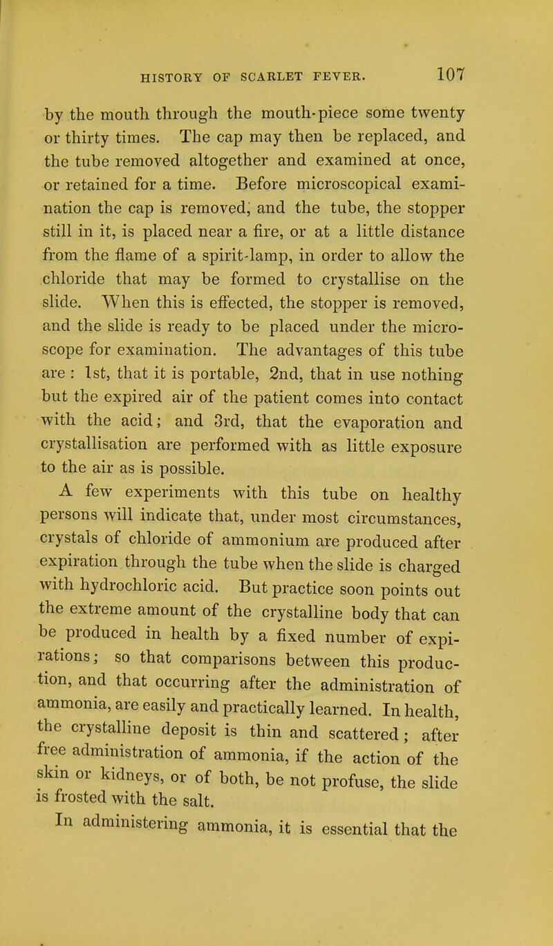 by the mouth through the mouth-piece some twenty or thirty times. The cap may then be replaced, and the tube removed altogether and examined at once, or retained for a time. Before microscopical exami- nation the cap is removedj and the tube, the stopper still in it, is placed near a fire, or at a little distance from the flame of a spirit-lamp, in order to allow the chloride that may be formed to crystallise on the slide. When this is effected, the stopper is removed, and the slide is ready to be placed under the micro- scope for examination. The advantages of this tube are : 1st, that it is portable, 2nd, that in use nothing but the expired air of the patient comes into contact with the acid; and 3rd, that the evaporation and crystallisation are performed with as little exposure to the air as is possible. A few experiments with this tube on healthy persons will indicate that, under most circumstances, crystals of chloride of ammonium are produced after expiration through the tube when the slide is charged with hydrochloric acid. But practice soon points out the extreme amount of the crystalline body that can be produced in health by a fixed number of expi- rations; so that comparisons between this produc- tion, and that occurring after the administration of ammonia, are easily and practically learned. In health, the crystalline deposit is thin and scattered; after free administration of ammonia, if the action of the skin or kidneys, or of both, be not profuse, the slide IS frosted with the salt. In administering ammonia, it is essential that the
