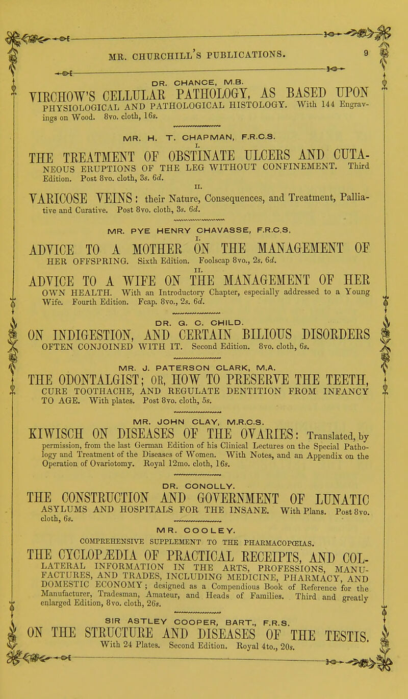 ^ ■ 3<3 - DR. CHANCE, M.B. VIRCHOW'S CELLULAR PATHOLOGY, AS BASED UPON PHYSIOLOGICAL AND PATHOLOGICAL HISTOLOGY. With 144 Engrav- ings on Wood. 8vo. cloth, 16s. MR. H. T. CHAPMAN, F.R.C.S. THE TREATMENT OE OBSTINATE ULCERS AND CUTA- NEOUS ERUPTIONS OF THE LEG WITHOUT CONFINEMENT. Third Edition. Post 8vo. cloth, 3s. 6d. 11. YARICOSE YEINS : their Nature, Consequences, and Treatment, Pallia- tive and Curative. Post 8vo. cloth, 3s. 6d. MR. PYE HENRY CHAVASSE, F.R.C.S. ADYICE TO A MOTHER ON THE MANAGEMENT OE HER OFFSPRING. Sixth Edition. Foolscap 8vo., 2s. 6d. ADVICE TO A WIEE ON THE MANAGEMENT OF HER OWN HEALTH. With an Introductory Chapter, especially addressed to a Young Wife. Fourth Edition. Fcap. 8vo., 2s. 6d. DR. Q. C. CHILD. ON INDIGESTION, AND CERTAIN BILIOUS DISORDERS OFTEN CONJOINED WITH IT. Second Edition. 8vo. cloth, 6s. MR. J. PATERSON CLARK, M.A. THE ODONTALGIST; OR, HOW TO PRESERYE THE TEETH, CURE TOOTHACHE, AND REGULATE DENTITION FROM INFANCY TO AGE. With plates. Post 8vo. cloth, 5s. MR. JOHN CLAY, M.R.C.S. KIWISCH ON DISEASES OE THE OYARIES: Translated, by permission, from the last German Edition of his Clinical Lectures on the Special Patho- logy and Treatment of the Diseases of Women. With Notes, and an Appendix on the Operation of Ovariotomy. Royal 12mo. cloth, 16s. DR. CONOLLY. THE CONSTRUCTION AND GOVERNMENT OE LUNATIC ASYLUMS AND HOSPITALS FOR THE INSANE. With Plans. PostSvo. cloth, 6s. MR. COO LEY. COMPREHENSIVE SUPPLEMENT TO THE PHARMACOPCEIAS. THE CYCLOPEDIA OE PRACTICAL RECEIPTS, AND COL- LATERAL INFORMATION IN THE ARTS, PROFESSIONS. MANU- FACTURES, AND TRADES, INCLUDING MEDICINE, PHARMACY AND DOMESTIC ECONOMY ; designed as a Compendious Book of Reference for the Manufacturer, Tradesman, Amateur, and Heads of Families. Tliird and greatly enlarged Edition, 8vo. cloth, 26s. SIR ASTLEY COOPER, BART., F.R.S. ON THE STRUCTURE AND DISEASES OF THE TESTIS. With 24 Plates. Second Edition. Royal 4to., 20s. ■ ^