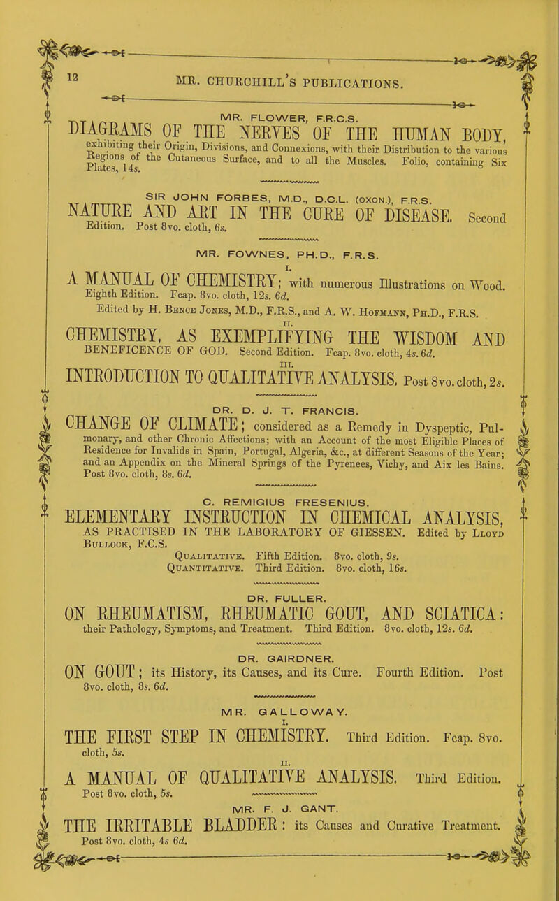 ■ r MR. Churchill's publications. — — TAT I />.-r^ . f^LOWER, F.R.C.S. DIAGRAMS OF THE NERVES OF THE HUMAN BODY, exhibiting their Origin, Divisions, and Connexions, with their Distribution to the various Plate? Surface, and to all the Muscles. Folio, containing Six SIR JOHN FORBES, M.D., D.C.L. (OXON.), F.R.S. NATTJEE AND ART IN THE CURE OF DISEASE. Second Edition. Post 8vo. cloth, 6s. MR. FOWNES, PH.D., F.R.S. A MANUAL OF CHEMISTRY; with numerous Illustrations on Wood Eighth Edition. Fcap. 8vo. cloth, 12s. 6d. Edited by H. Bence Jones, M.D., F.R.S., and A. W. Hofmann, Ph.D., F.R.S. CHEMISTRY, AS EXEMPLIFYING THE WISDOM AND BENEFICENCE OF GOD. Second Edition. Fcap. 8vo. cloth, 4s. 6d. III. INTRODUCTION TO QUALITATIVE ANALYSIS. Post Svo. doth, 2.. DR. D. J. T. FRANCIS. CHANGE OF CLIMATE; considered as a Remedy in Dyspeptic, Pul- monary, and other Chronic Affections; with an Account of the most Eligible Places of Residence for Invalids in Spain, Portugal, Algeria, &c., at diiferent Seasons of the Year; and an Appendix on the Mineral Springs of the Pyrenees, Vichy, and Aix les Bains. Post 8vo. cloth, 8s. 6d. O. REMIGIUS FRESENIUS. ELEMENTARY INSTRUCTION IN CHEMICAL ANALYSIS, AS PRACTISED IN THE LABORATORY OF GIESSEN. Edited by Lloyd Bullock, F.C.S. Qualitative. Fifth Edition. 8vo. cloth, 9s. Quantitative. Third Edition. 8vo. cloth, 16s, DR. FULLER. ON RHEUMATISM, RHEUMATIC GOUT, AND SCIATICA: their Pathology, Symptoms, and Treatment. Third Edition. 8yo. cloth, 12s. 6c?. DR. GAIRDNER. ON GOUT ; its History, its Causes, and its Cure. Fourth Edition. Post 8vo. cloth, 8s. 6d, MR. GALLOWAY. THE FIRST STEP IN CHEMISTRY. Third Edition. Fcap. 8vo. cloth, 5s. A MANUAL OF QUALITATIVE ANALYSIS. Third Edition. Post 8vo. cloth, 5s. —— .v»^^ MR. F. J. GANT. THE IRRITABLE BLADDER : its Causes and Curative Treatment. Post 8vo. cloth, 4s 6d. ^^^^—O*