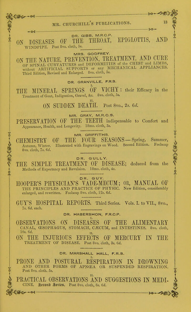 i^m^*^— ~ ^ MR. Churchill's publications. i3 ^e-^- DR. GIBB. M.R.C.P. ^ ON DISEASES OF THE THEOAT, EPIGLOTTIS, AND WINDPIPE. Post 8vo. cloth, 5s. MRS. GODFREY. ON THE NATURE, PREVENTION, TREATMENT, AND CURE OF SPINAL CURVATURES and DEFORMITIES of the CHEST and LIMBS, Suhout ARTIFICIAL SUPPORTS or any MECHANICAL APPLIANCES. Third Edition, Revised and Enlarged. 8vo. cloth, 5s. DR. GRANVILLE, F.R.S. THE MINERAL SPRINGS OE YICHY : their Efficacy in the Treatment of Gout, Indigestion, Gravel, &c. 8vo. cloth, 5s, ON SUDDEN DEATH. Post 8vo., 2^. ed. MR. GRAY, M.R.C.S. PRESERYATION OE THE TEETH indispensable to Comfort and Appearance, Health, and Longevity. IBmo. cloth, 3s. MR. GRIFFITHS. CHEMISTRY OF THE FOUR SEASONS — Spring, Summer, Autumn, Winter. Illustrated with Engravbgs on Wood. Second Edition. Foolscap Bvo. cloth, 7s. 6d. DR. GULLY. THE SIMPLE TREATMENT OF DISEASE; deduced from the Methods of Expectancy and Revulsion. 18mo. cloth, 4s. HOOPER'S PHYSICIAN'S TiDE-MECUM; OE, MANUAL OF THE PRINCIPLES AND PRACTICE OF PHYSIC. New Edition, considerably enlarged, and rewritten. Foolscap 8vo. cloth, 12s. 6d, GUY'S HOSPITAL REPORTS. Third Series. Vol8.LtoVIL, 8vo., 7s. 6d. each. , DR. HABERSHON, F.R.C.P. OBSERYATIONS ON DISEASES OF THE ALIMENTARY CANAL, (ESOPHAGUS, STOMACH, C^CUM, and INTESTINES. 8vo. cloth, 10s. 6d. ij ON THE INJURIOUS EFFECTS OF MERCUEY IN THE TREATMENT OF DISEASE. Post 8vo. cloth, 3s. 6d. WVM WWVVWVVW WW A» DR. MARSHALL HALL, F.R.S. PRONE AND POSTURAL RESPIRATION IN DROWNING AND OTHER FORMS OF APNCEA OR SUSPENDED RESPIRATION, Post 8vo. cloth. 5s. PRACTICAL OBSERYATIONS AND SUGGESTIONS IN MEDI- CINE. SfCOniJ Ser(ea. Post 8yo. cloth, 8s. 6d. ^m^-^ — h9*^'9^