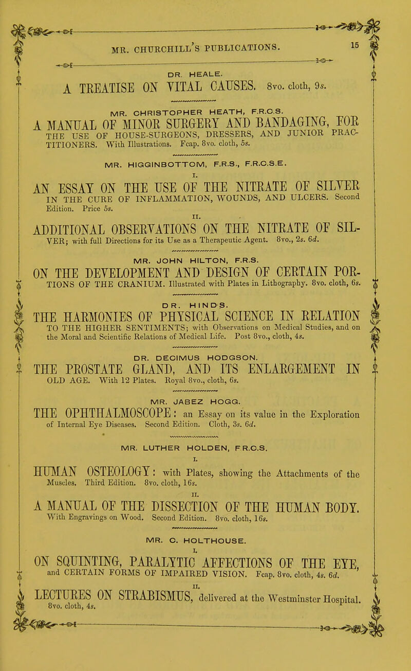 . i^i— DR. HEALE. A TEEATISE ON YITAL CAUSES. 8vo. cloth, 9*. MR. CHRISTOPHER HEATH, F.R.C.S. A MANUAL OF MINOR SURGERY AND BANDAGING, EOR THE USE OF HOUSE-SURGEONS, DRESSERS, AND JUNIOR PRAC- TITIONERS. With Illustrations. Fcap. 8vo. cloth, 5s. MR. HIGQINBOTTOM, F.R.S., F.R.C.S.E. AN ESSAY ON THE USE OF THE NITRATE OF SILYER IN THE CURE OF INFLAMMATION, WOUNDS, AND ULCERS. Second Edition. Price 6s. ADDITIONAL OBSERYATIONS ON THE NITRATE OF SIL- VER; with full Directions for its Use as a Therapeutic Agent. 8vo., 2s. 6d. MR. JOHN HILTON, F.R.S. ON THE DEYELOPMENT AND DESIGN OF CERTAIN FOR- TIONS OF THE CRANIUM. Illustrated with Plates in Lithography. 8vo. cloth, 6s, THE HARMONIES OF PHYSIcirSCIENCE IN RELATION TO THE HIGHER SENTIMENTS; with Observations on Medical Staidies, and on the Moral and Scientific Relations of Medical Life. Post 8vo., cloth, 4s. DR. DECIMUS HODGSON. THE PROSTATE GLAND, AND ITS ENLARGEMENT IN OLD AGE. With 12 Plates. Royal 8vo., cloth, 6s. MR. JABEZ HOGG. THE OPHTHALMOSCOPE : an Essay on its value in the Exploration of Internal Eye Diseases. Second Edition. Cloth, 3s. 6d, MR. LUTHER HOLDEN, F R.C.S. I. HUMAN OSTEOLOGY: with Plates, showing the Attachments of the Muscles. Third Edition. 8vo. cloth, 16s. A MANUAL OF THE DISSECTION OF THE HUMAN BODY. With Engravings on Wood. Second Edition. 8vo. cloth, 16s. MR. C. HOLTHOUSE. ON SQUINTING, PARALYTIC AFFECTIONS OF THE EYE. and CERTAIN FORMS OF IMPAIRED VISION. Fcap. 8vo. cloth, 4s. 6d. LECTURES ON STRABISMUS, delivered at the Westminster Hosnital. 8vo. cloth, 4s.